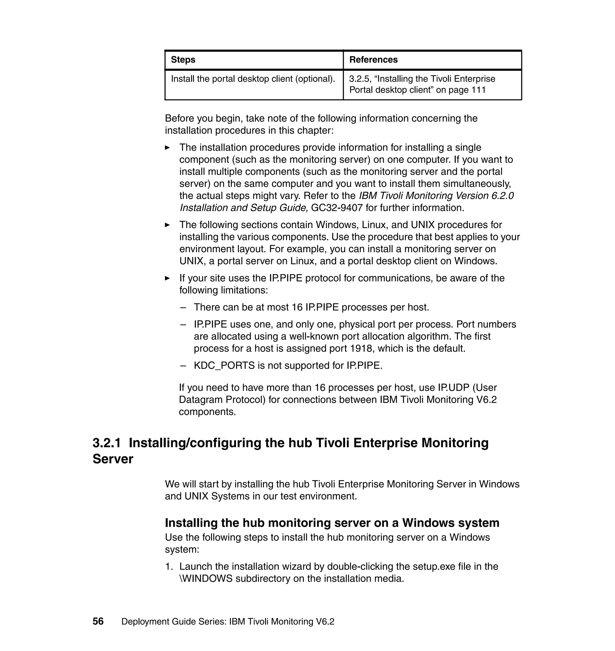 Steps                                           References

                Install the portal desktop client (optional).   3.2.5, “Installing the Tivoli Enterprise
                                                                Portal desktop client” on page 111


               Before you begin, take note of the following information concerning the
               installation procedures in this chapter:
                  The installation procedures provide information for installing a single
                  component (such as the monitoring server) on one computer. If you want to
                  install multiple components (such as the monitoring server and the portal
                  server) on the same computer and you want to install them simultaneously,
                  the actual steps might vary. Refer to the IBM Tivoli Monitoring Version 6.2.0
                  Installation and Setup Guide, GC32-9407 for further information.
                  The following sections contain Windows, Linux, and UNIX procedures for
                  installing the various components. Use the procedure that best applies to your
                  environment layout. For example, you can install a monitoring server on
                  UNIX, a portal server on Linux, and a portal desktop client on Windows.
                  If your site uses the IP.PIPE protocol for communications, be aware of the
                  following limitations:
                   – There can be at most 16 IP.PIPE processes per host.
                   – IP.PIPE uses one, and only one, physical port per process. Port numbers
                     are allocated using a well-known port allocation algorithm. The first
                     process for a host is assigned port 1918, which is the default.
                   – KDC_PORTS is not supported for IP.PIPE.

                  If you need to have more than 16 processes per host, use IP.UDP (User
                  Datagram Protocol) for connections between IBM Tivoli Monitoring V6.2
                  components.


3.2.1 Installing/configuring the hub Tivoli Enterprise Monitoring
Server
               We will start by installing the hub Tivoli Enterprise Monitoring Server in Windows
               and UNIX Systems in our test environment.

               Installing the hub monitoring server on a Windows system
               Use the following steps to install the hub monitoring server on a Windows
               system:
               1. Launch the installation wizard by double-clicking the setup.exe file in the
                  WINDOWS subdirectory on the installation media.



56   Deployment Guide Series: IBM Tivoli Monitoring V6.2
 
