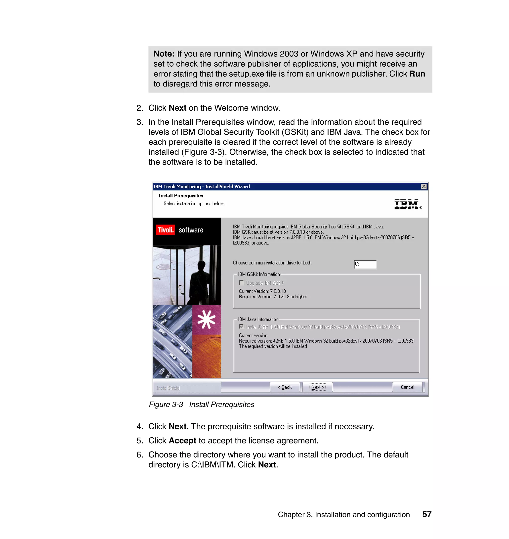 Note: If you are running Windows 2003 or Windows XP and have security
    set to check the software publisher of applications, you might receive an
    error stating that the setup.exe file is from an unknown publisher. Click Run
    to disregard this error message.

2. Click Next on the Welcome window.
3. In the Install Prerequisites window, read the information about the required
   levels of IBM Global Security Toolkit (GSKit) and IBM Java. The check box for
   each prerequisite is cleared if the correct level of the software is already
   installed (Figure 3-3). Otherwise, the check box is selected to indicated that
   the software is to be installed.




   Figure 3-3 Install Prerequisites

4. Click Next. The prerequisite software is installed if necessary.
5. Click Accept to accept the license agreement.
6. Choose the directory where you want to install the product. The default
   directory is C:IBMITM. Click Next.




                                       Chapter 3. Installation and configuration   57
 