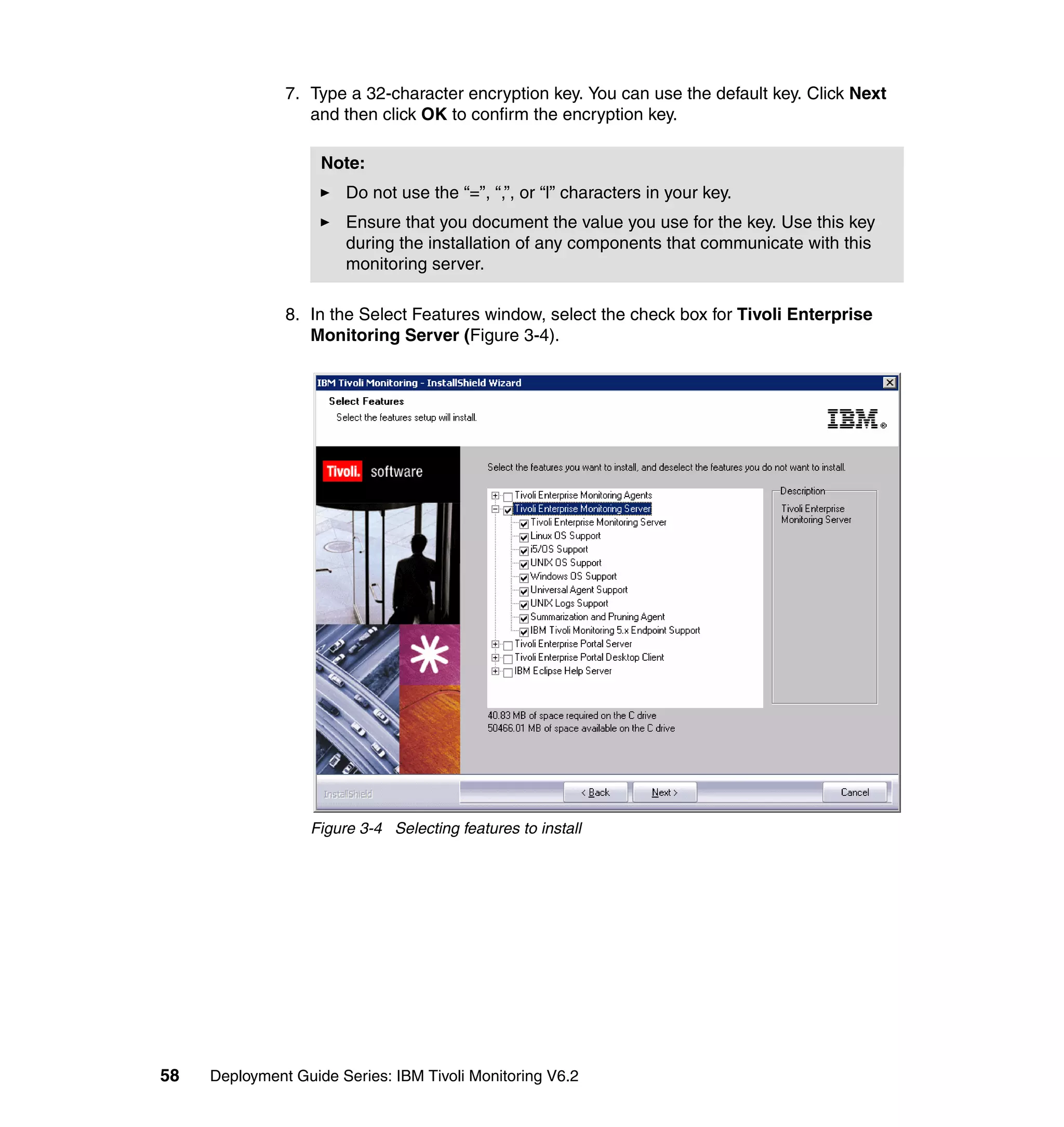 7. Type a 32-character encryption key. You can use the default key. Click Next
                  and then click OK to confirm the encryption key.

                    Note:
                       Do not use the “=”, “,”, or “l” characters in your key.
                       Ensure that you document the value you use for the key. Use this key
                       during the installation of any components that communicate with this
                       monitoring server.

               8. In the Select Features window, select the check box for Tivoli Enterprise
                  Monitoring Server (Figure 3-4).




                  Figure 3-4 Selecting features to install




58   Deployment Guide Series: IBM Tivoli Monitoring V6.2
 