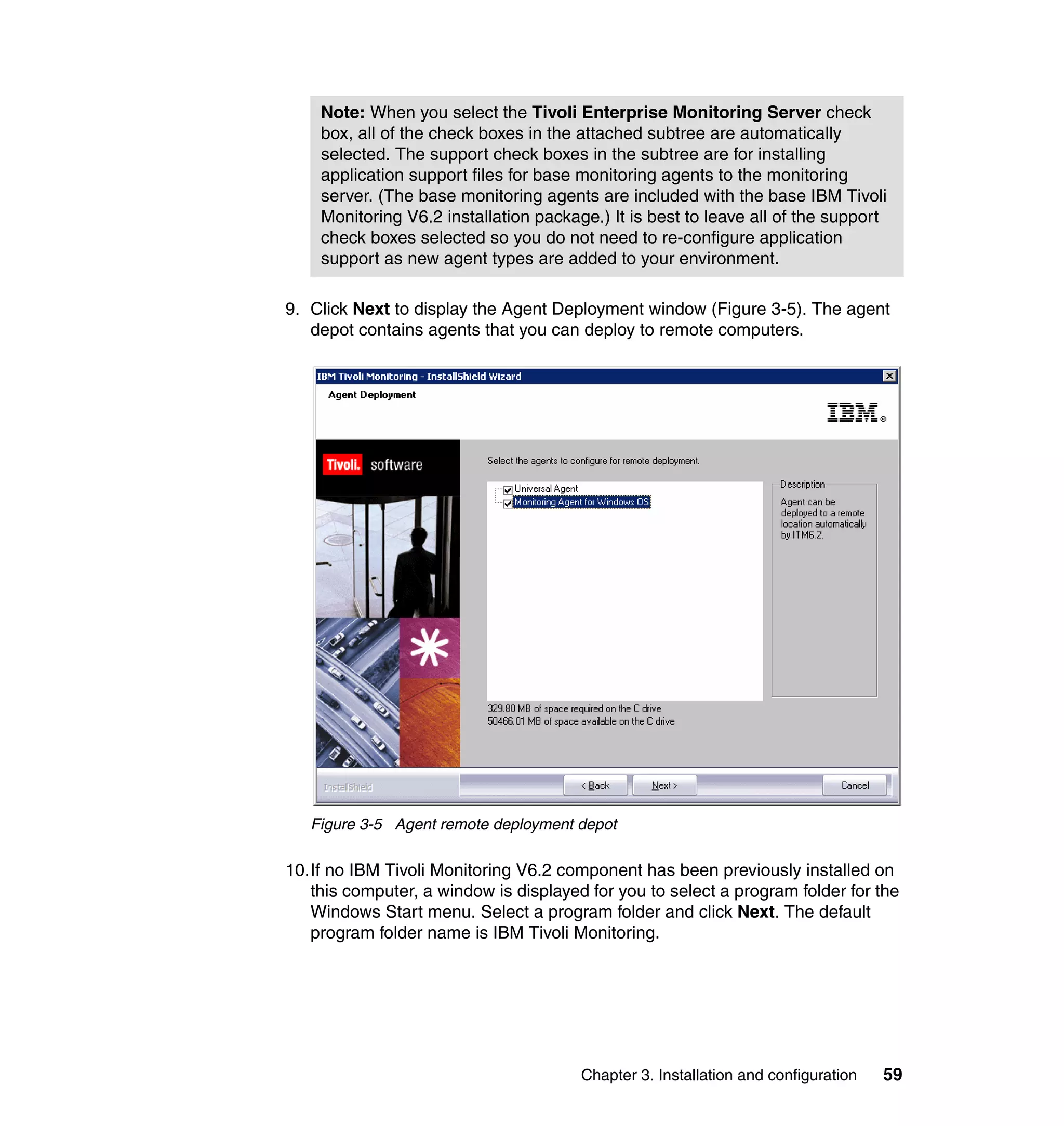 Note: When you select the Tivoli Enterprise Monitoring Server check
    box, all of the check boxes in the attached subtree are automatically
    selected. The support check boxes in the subtree are for installing
    application support files for base monitoring agents to the monitoring
    server. (The base monitoring agents are included with the base IBM Tivoli
    Monitoring V6.2 installation package.) It is best to leave all of the support
    check boxes selected so you do not need to re-configure application
    support as new agent types are added to your environment.

9. Click Next to display the Agent Deployment window (Figure 3-5). The agent
   depot contains agents that you can deploy to remote computers.




   Figure 3-5 Agent remote deployment depot

10.If no IBM Tivoli Monitoring V6.2 component has been previously installed on
   this computer, a window is displayed for you to select a program folder for the
   Windows Start menu. Select a program folder and click Next. The default
   program folder name is IBM Tivoli Monitoring.




                                       Chapter 3. Installation and configuration   59
 