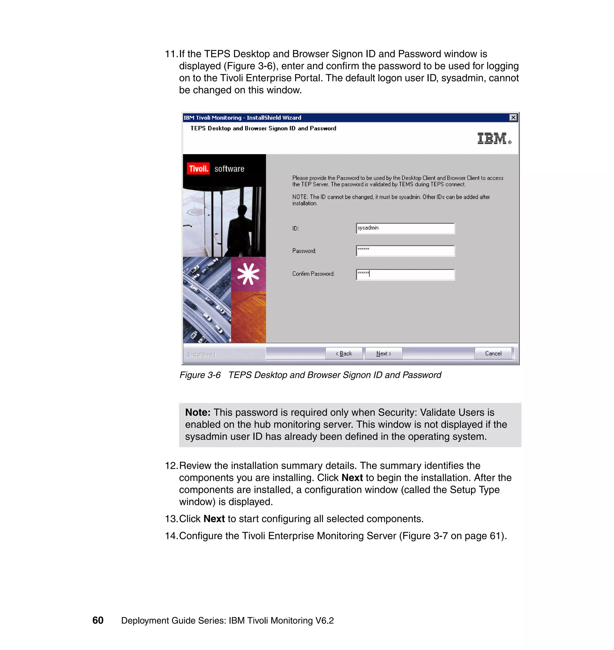 11.If the TEPS Desktop and Browser Signon ID and Password window is
                  displayed (Figure 3-6), enter and confirm the password to be used for logging
                  on to the Tivoli Enterprise Portal. The default logon user ID, sysadmin, cannot
                  be changed on this window.




                  Figure 3-6 TEPS Desktop and Browser Signon ID and Password



                    Note: This password is required only when Security: Validate Users is
                    enabled on the hub monitoring server. This window is not displayed if the
                    sysadmin user ID has already been defined in the operating system.

               12.Review the installation summary details. The summary identifies the
                  components you are installing. Click Next to begin the installation. After the
                  components are installed, a configuration window (called the Setup Type
                  window) is displayed.
               13.Click Next to start configuring all selected components.
               14.Configure the Tivoli Enterprise Monitoring Server (Figure 3-7 on page 61).




60   Deployment Guide Series: IBM Tivoli Monitoring V6.2
 