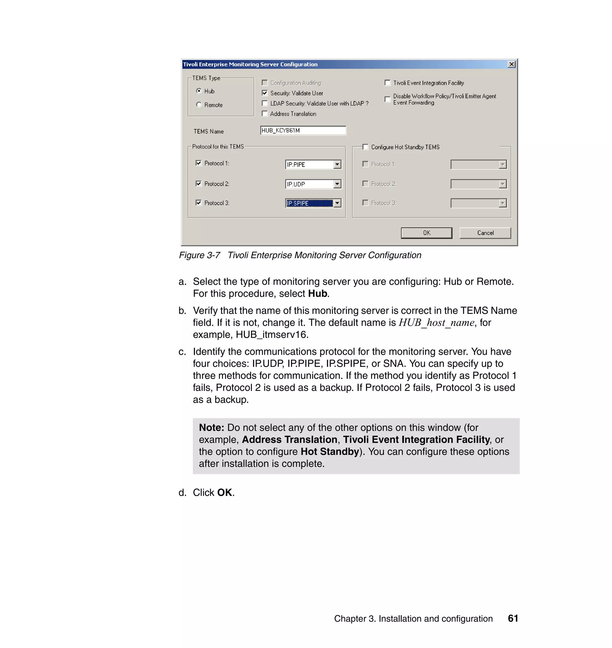 Figure 3-7 Tivoli Enterprise Monitoring Server Configuration

a. Select the type of monitoring server you are configuring: Hub or Remote.
   For this procedure, select Hub.
b. Verify that the name of this monitoring server is correct in the TEMS Name
   field. If it is not, change it. The default name is HUB_host_name, for
   example, HUB_itmserv16.
c. Identify the communications protocol for the monitoring server. You have
   four choices: IP.UDP, IP.PIPE, IP.SPIPE, or SNA. You can specify up to
   three methods for communication. If the method you identify as Protocol 1
   fails, Protocol 2 is used as a backup. If Protocol 2 fails, Protocol 3 is used
   as a backup.

     Note: Do not select any of the other options on this window (for
     example, Address Translation, Tivoli Event Integration Facility, or
     the option to configure Hot Standby). You can configure these options
     after installation is complete.

d. Click OK.




                                      Chapter 3. Installation and configuration   61
 