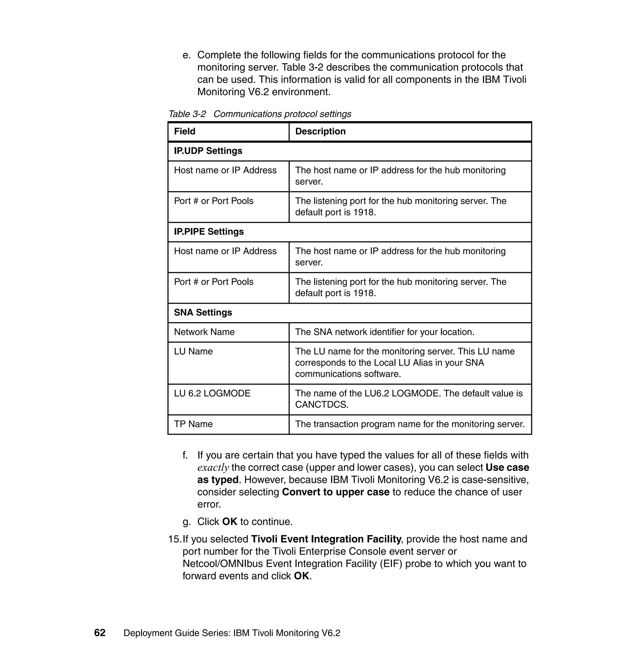 e. Complete the following fields for the communications protocol for the
                     monitoring server. Table 3-2 describes the communication protocols that
                     can be used. This information is valid for all components in the IBM Tivoli
                     Monitoring V6.2 environment.

               Table 3-2 Communications protocol settings
                Field                        Description

                IP.UDP Settings

                Host name or IP Address      The host name or IP address for the hub monitoring
                                             server.

                Port # or Port Pools         The listening port for the hub monitoring server. The
                                             default port is 1918.

                IP.PIPE Settings

                Host name or IP Address      The host name or IP address for the hub monitoring
                                             server.

                Port # or Port Pools         The listening port for the hub monitoring server. The
                                             default port is 1918.

                SNA Settings

                Network Name                 The SNA network identifier for your location.

                LU Name                      The LU name for the monitoring server. This LU name
                                             corresponds to the Local LU Alias in your SNA
                                             communications software.

                LU 6.2 LOGMODE               The name of the LU6.2 LOGMODE. The default value is
                                             CANCTDCS.

                TP Name                      The transaction program name for the monitoring server.


                  f. If you are certain that you have typed the values for all of these fields with
                     exactly the correct case (upper and lower cases), you can select Use case
                     as typed. However, because IBM Tivoli Monitoring V6.2 is case-sensitive,
                     consider selecting Convert to upper case to reduce the chance of user
                     error.
                  g. Click OK to continue.
               15.If you selected Tivoli Event Integration Facility, provide the host name and
                  port number for the Tivoli Enterprise Console event server or
                  Netcool/OMNIbus Event Integration Facility (EIF) probe to which you want to
                  forward events and click OK.




62   Deployment Guide Series: IBM Tivoli Monitoring V6.2
 