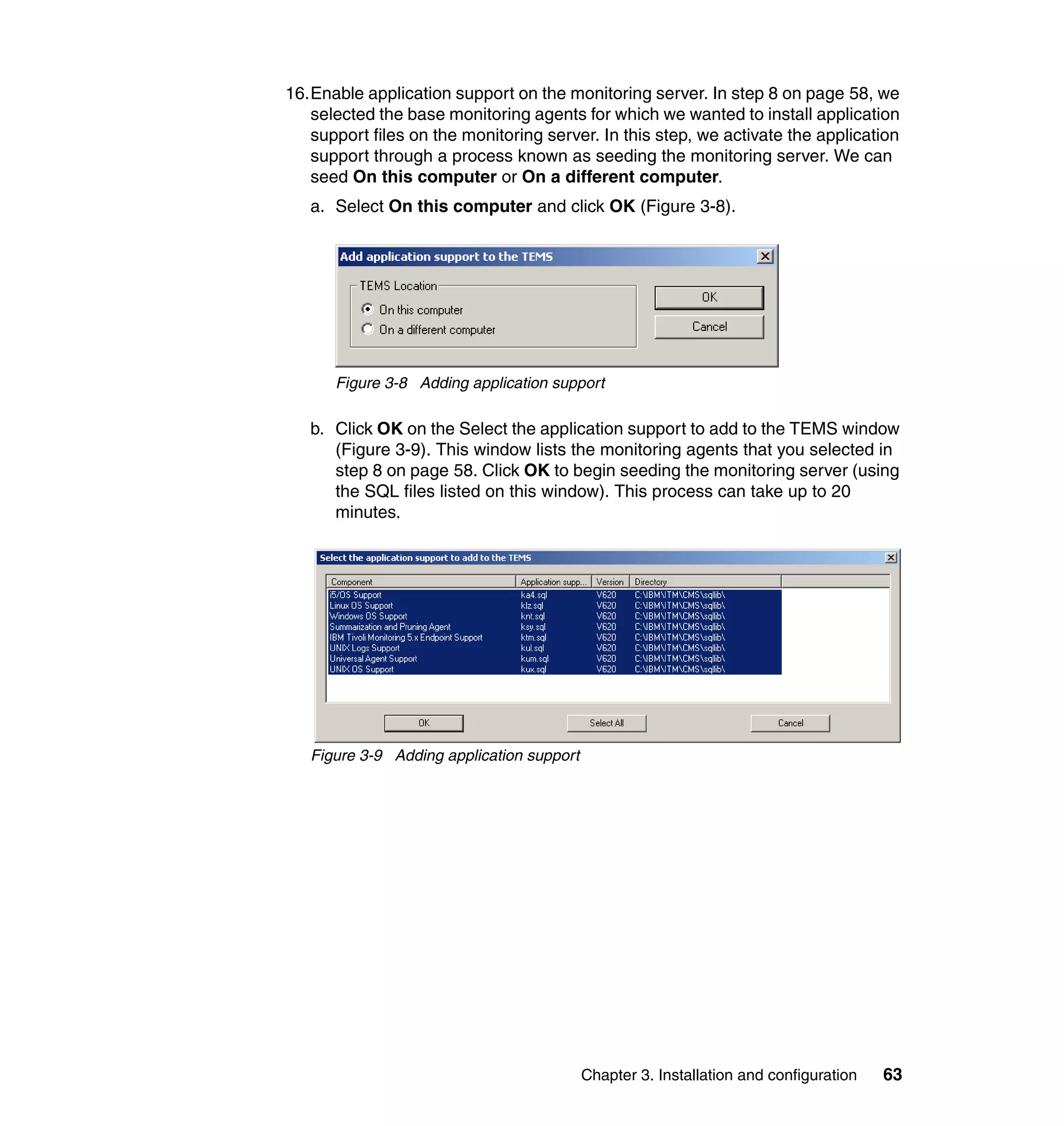 16.Enable application support on the monitoring server. In step 8 on page 58, we
   selected the base monitoring agents for which we wanted to install application
   support files on the monitoring server. In this step, we activate the application
   support through a process known as seeding the monitoring server. We can
   seed On this computer or On a different computer.
   a. Select On this computer and click OK (Figure 3-8).




      Figure 3-8 Adding application support

   b. Click OK on the Select the application support to add to the TEMS window
      (Figure 3-9). This window lists the monitoring agents that you selected in
      step 8 on page 58. Click OK to begin seeding the monitoring server (using
      the SQL files listed on this window). This process can take up to 20
      minutes.




   Figure 3-9 Adding application support




                                           Chapter 3. Installation and configuration   63
 