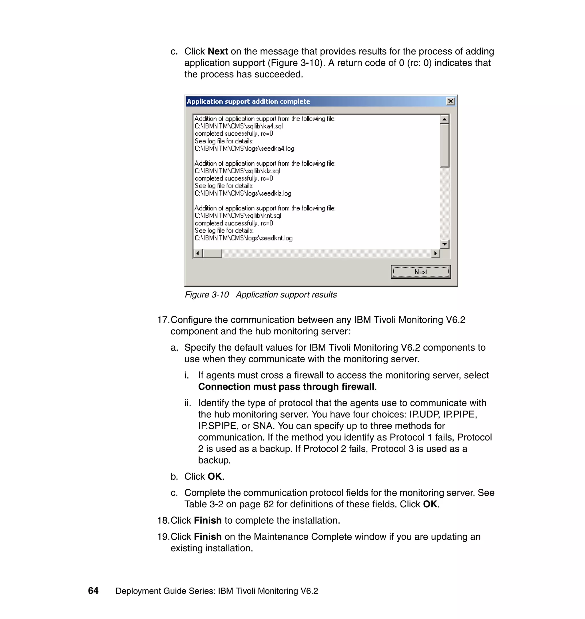 c. Click Next on the message that provides results for the process of adding
                     application support (Figure 3-10). A return code of 0 (rc: 0) indicates that
                     the process has succeeded.




                      Figure 3-10 Application support results

               17.Configure the communication between any IBM Tivoli Monitoring V6.2
                  component and the hub monitoring server:
                  a. Specify the default values for IBM Tivoli Monitoring V6.2 components to
                     use when they communicate with the monitoring server.
                      i. If agents must cross a firewall to access the monitoring server, select
                         Connection must pass through firewall.
                      ii. Identify the type of protocol that the agents use to communicate with
                          the hub monitoring server. You have four choices: IP.UDP, IP.PIPE,
                          IP.SPIPE, or SNA. You can specify up to three methods for
                          communication. If the method you identify as Protocol 1 fails, Protocol
                          2 is used as a backup. If Protocol 2 fails, Protocol 3 is used as a
                          backup.
                  b. Click OK.
                  c. Complete the communication protocol fields for the monitoring server. See
                     Table 3-2 on page 62 for definitions of these fields. Click OK.
               18.Click Finish to complete the installation.
               19.Click Finish on the Maintenance Complete window if you are updating an
                  existing installation.



64   Deployment Guide Series: IBM Tivoli Monitoring V6.2
 