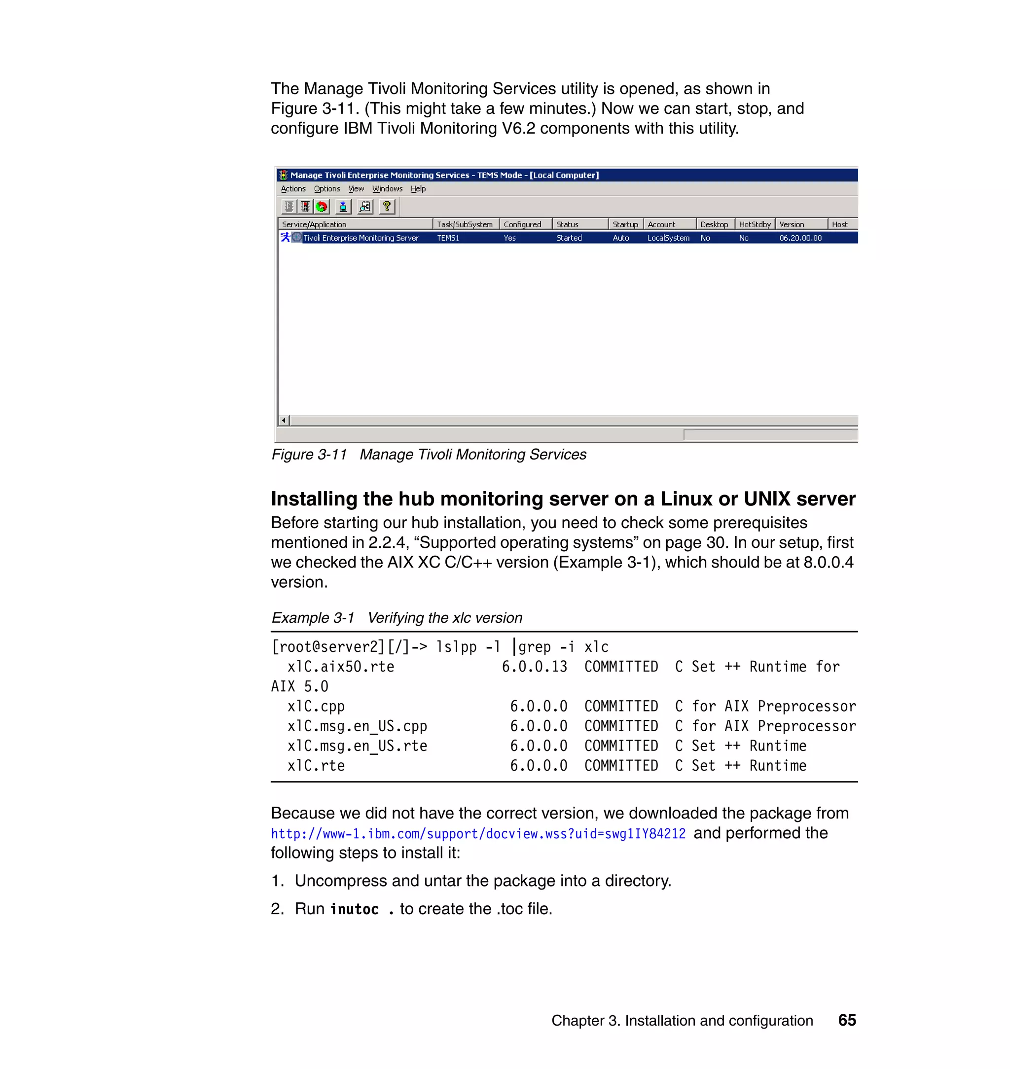The Manage Tivoli Monitoring Services utility is opened, as shown in
Figure 3-11. (This might take a few minutes.) Now we can start, stop, and
configure IBM Tivoli Monitoring V6.2 components with this utility.




Figure 3-11 Manage Tivoli Monitoring Services


Installing the hub monitoring server on a Linux or UNIX server
Before starting our hub installation, you need to check some prerequisites
mentioned in 2.2.4, “Supported operating systems” on page 30. In our setup, first
we checked the AIX XC C/C++ version (Example 3-1), which should be at 8.0.0.4
version.

Example 3-1 Verifying the xlc version
[root@server2][/]-> lslpp -l |grep -i        xlc
  xlC.aix50.rte             6.0.0.13         COMMITTED     C Set ++ Runtime for
AIX 5.0
  xlC.cpp                    6.0.0.0         COMMITTED     C   for   AIX Preprocessor
  xlC.msg.en_US.cpp          6.0.0.0         COMMITTED     C   for   AIX Preprocessor
  xlC.msg.en_US.rte          6.0.0.0         COMMITTED     C   Set   ++ Runtime
  xlC.rte                    6.0.0.0         COMMITTED     C   Set   ++ Runtime

Because we did not have the correct version, we downloaded the package from
http://www-1.ibm.com/support/docview.wss?uid=swg1IY84212 and performed the
following steps to install it:
1. Uncompress and untar the package into a directory.
2. Run inutoc . to create the .toc file.




                                        Chapter 3. Installation and configuration   65
 