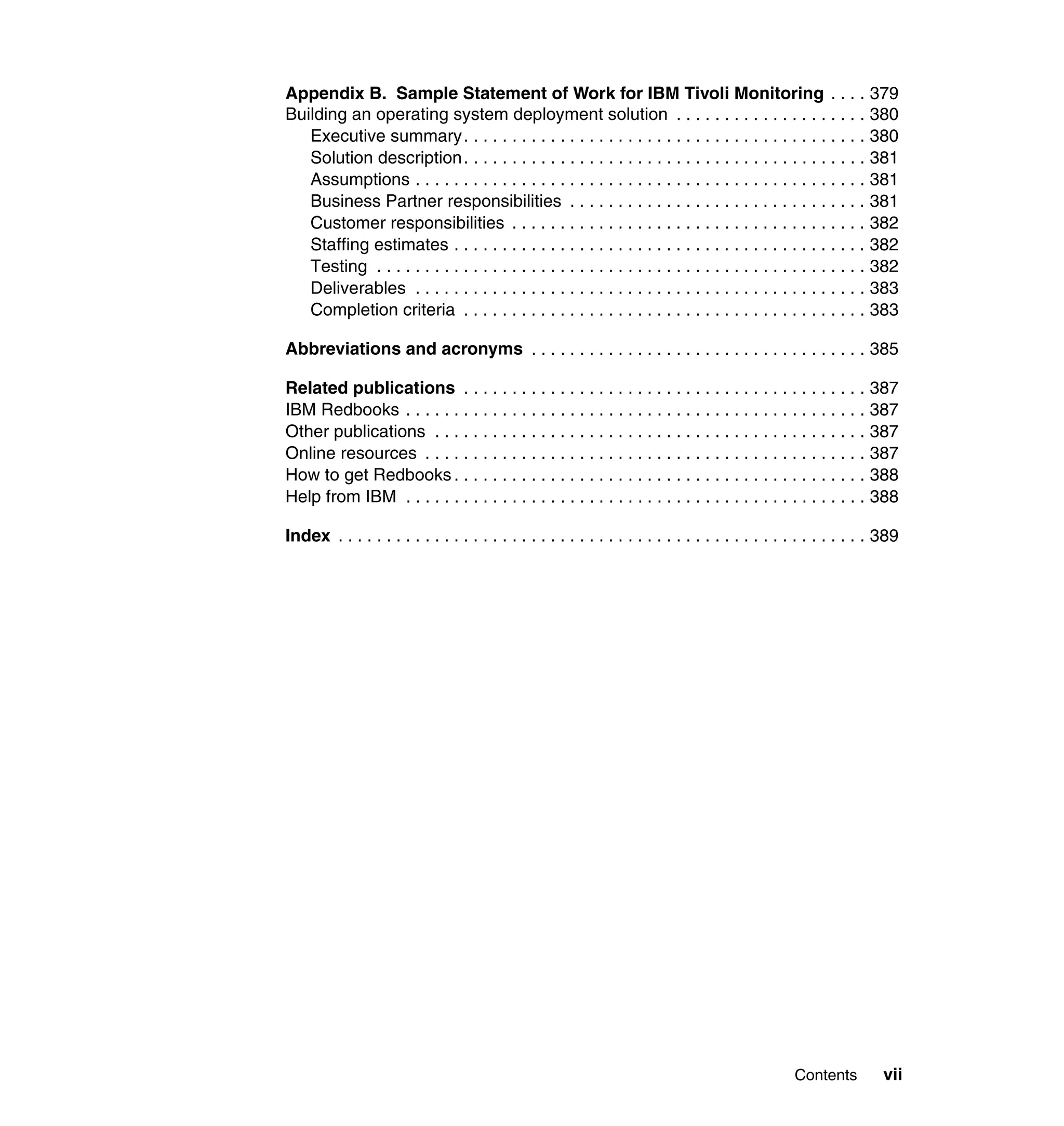 Appendix B. Sample Statement of Work for IBM Tivoli Monitoring . . . . 379
Building an operating system deployment solution . . . . . . . . . . . . . . . . . . . . 380
   Executive summary . . . . . . . . . . . . . . . . . . . . . . . . . . . . . . . . . . . . . . . . . . 380
   Solution description . . . . . . . . . . . . . . . . . . . . . . . . . . . . . . . . . . . . . . . . . . 381
   Assumptions . . . . . . . . . . . . . . . . . . . . . . . . . . . . . . . . . . . . . . . . . . . . . . . 381
   Business Partner responsibilities . . . . . . . . . . . . . . . . . . . . . . . . . . . . . . . 381
   Customer responsibilities . . . . . . . . . . . . . . . . . . . . . . . . . . . . . . . . . . . . . 382
   Staffing estimates . . . . . . . . . . . . . . . . . . . . . . . . . . . . . . . . . . . . . . . . . . . 382
   Testing . . . . . . . . . . . . . . . . . . . . . . . . . . . . . . . . . . . . . . . . . . . . . . . . . . . 382
   Deliverables . . . . . . . . . . . . . . . . . . . . . . . . . . . . . . . . . . . . . . . . . . . . . . . 383
   Completion criteria . . . . . . . . . . . . . . . . . . . . . . . . . . . . . . . . . . . . . . . . . . 383

Abbreviations and acronyms . . . . . . . . . . . . . . . . . . . . . . . . . . . . . . . . . . . 385

Related publications . . . . . . . . . . . . . . . . . . . . . . . . . . . . . . . . . . . . . . . . . . 387
IBM Redbooks . . . . . . . . . . . . . . . . . . . . . . . . . . . . . . . . . . . . . . . . . . . . . . . . 387
Other publications . . . . . . . . . . . . . . . . . . . . . . . . . . . . . . . . . . . . . . . . . . . . . 387
Online resources . . . . . . . . . . . . . . . . . . . . . . . . . . . . . . . . . . . . . . . . . . . . . . 387
How to get Redbooks . . . . . . . . . . . . . . . . . . . . . . . . . . . . . . . . . . . . . . . . . . . 388
Help from IBM . . . . . . . . . . . . . . . . . . . . . . . . . . . . . . . . . . . . . . . . . . . . . . . . 388

Index . . . . . . . . . . . . . . . . . . . . . . . . . . . . . . . . . . . . . . . . . . . . . . . . . . . . . . . 389




                                                                                                  Contents          vii
 