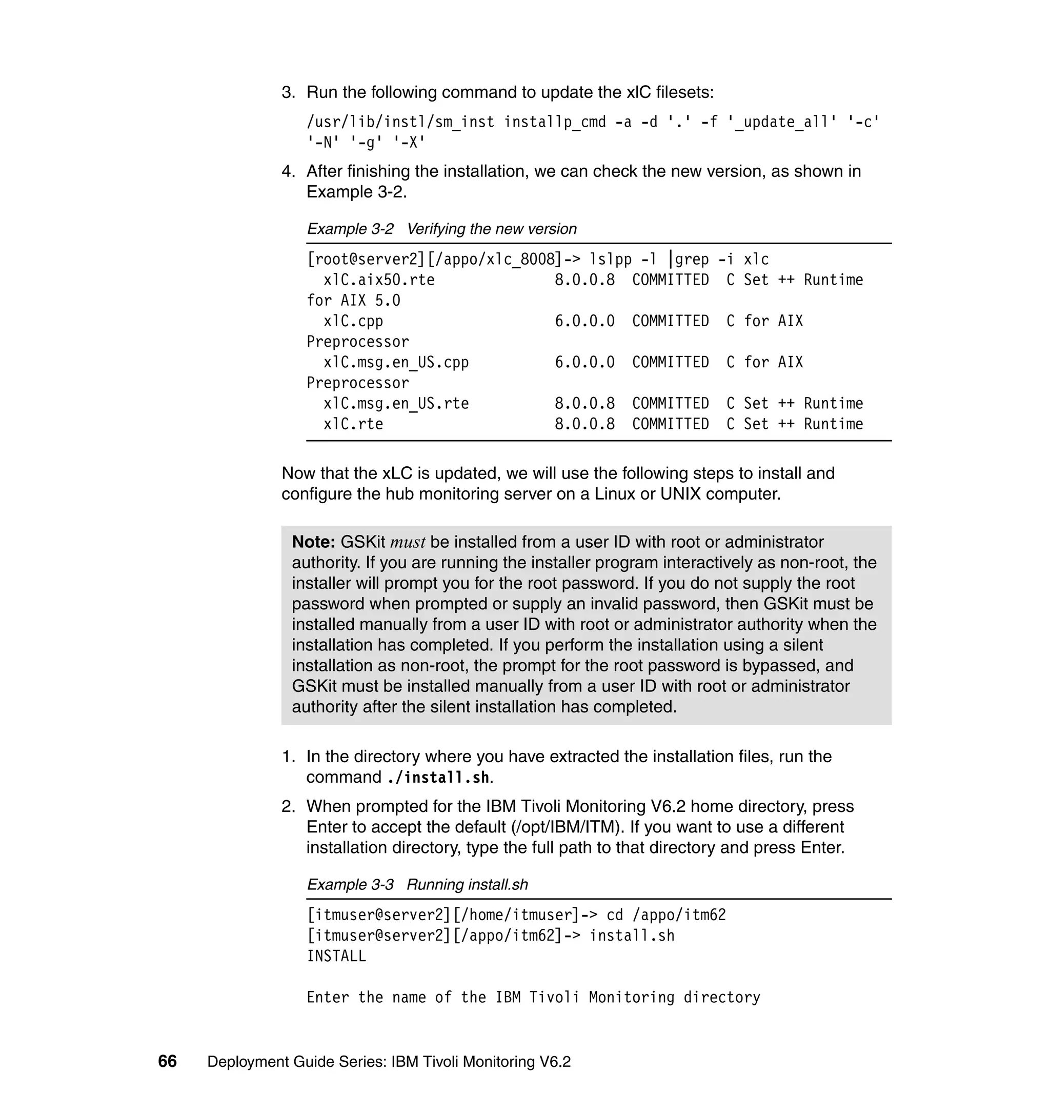 3. Run the following command to update the xlC filesets:
                  /usr/lib/instl/sm_inst installp_cmd -a -d '.' -f '_update_all' '-c'
                  '-N' '-g' '-X'
               4. After finishing the installation, we can check the new version, as shown in
                  Example 3-2.

                  Example 3-2 Verifying the new version
                  [root@server2][/appo/xlc_8008]-> lslpp -l |grep -i xlc
                    xlC.aix50.rte              8.0.0.8 COMMITTED C Set ++ Runtime
                  for AIX 5.0
                    xlC.cpp                    6.0.0.0 COMMITTED C for AIX
                  Preprocessor
                    xlC.msg.en_US.cpp          6.0.0.0 COMMITTED C for AIX
                  Preprocessor
                    xlC.msg.en_US.rte          8.0.0.8 COMMITTED C Set ++ Runtime
                    xlC.rte                    8.0.0.8 COMMITTED C Set ++ Runtime

               Now that the xLC is updated, we will use the following steps to install and
               configure the hub monitoring server on a Linux or UNIX computer.

                Note: GSKit must be installed from a user ID with root or administrator
                authority. If you are running the installer program interactively as non-root, the
                installer will prompt you for the root password. If you do not supply the root
                password when prompted or supply an invalid password, then GSKit must be
                installed manually from a user ID with root or administrator authority when the
                installation has completed. If you perform the installation using a silent
                installation as non-root, the prompt for the root password is bypassed, and
                GSKit must be installed manually from a user ID with root or administrator
                authority after the silent installation has completed.

               1. In the directory where you have extracted the installation files, run the
                  command ./install.sh.
               2. When prompted for the IBM Tivoli Monitoring V6.2 home directory, press
                  Enter to accept the default (/opt/IBM/ITM). If you want to use a different
                  installation directory, type the full path to that directory and press Enter.

                  Example 3-3 Running install.sh
                  [itmuser@server2][/home/itmuser]-> cd /appo/itm62
                  [itmuser@server2][/appo/itm62]-> install.sh
                  INSTALL

                  Enter the name of the IBM Tivoli Monitoring directory


66   Deployment Guide Series: IBM Tivoli Monitoring V6.2
 
