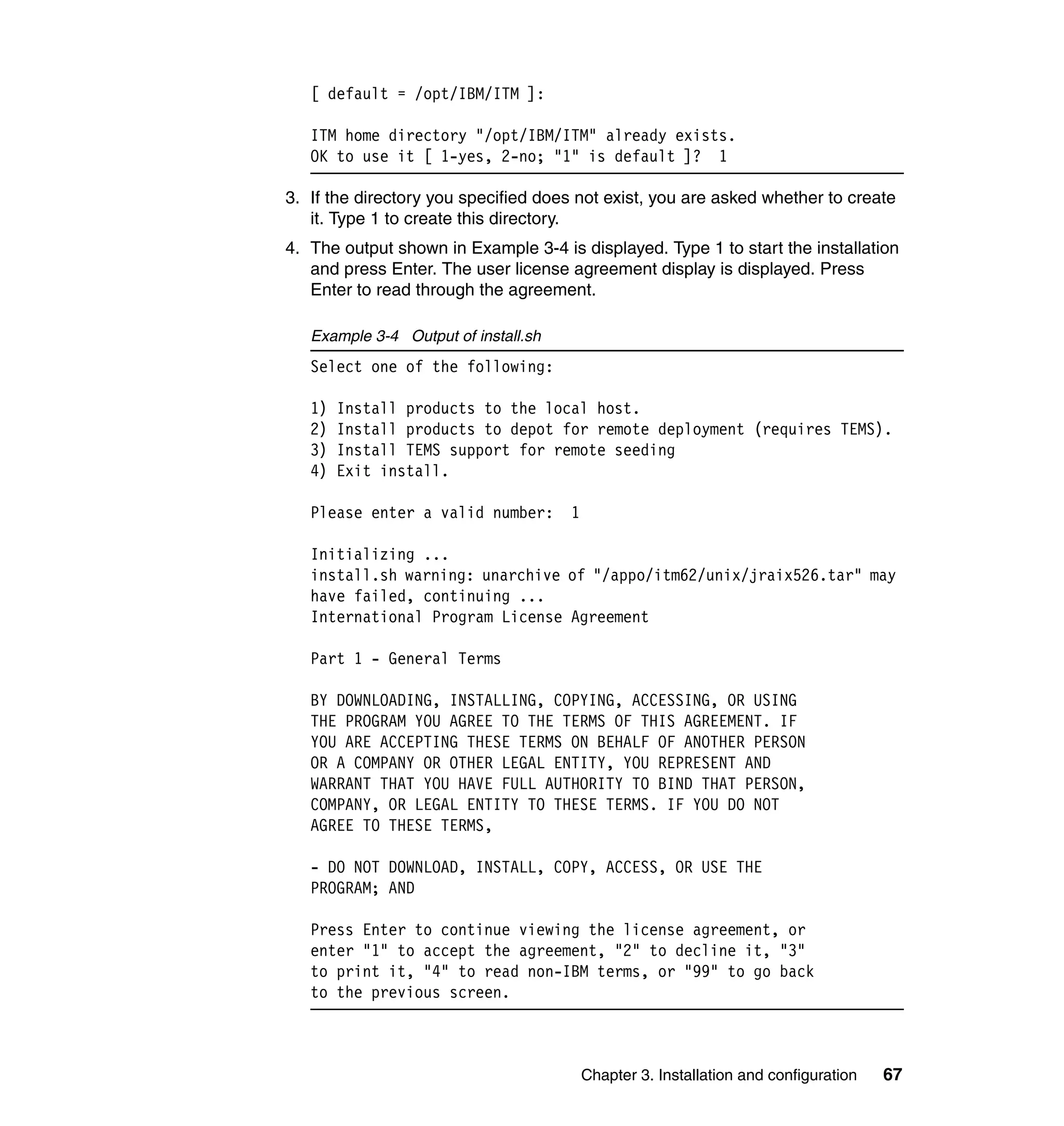 [ default = /opt/IBM/ITM ]:

   ITM home directory "/opt/IBM/ITM" already exists.
   OK to use it [ 1-yes, 2-no; "1" is default ]? 1

3. If the directory you specified does not exist, you are asked whether to create
   it. Type 1 to create this directory.
4. The output shown in Example 3-4 is displayed. Type 1 to start the installation
   and press Enter. The user license agreement display is displayed. Press
   Enter to read through the agreement.

   Example 3-4 Output of install.sh
   Select one of the following:

   1)   Install products to the local host.
   2)   Install products to depot for remote deployment (requires TEMS).
   3)   Install TEMS support for remote seeding
   4)   Exit install.

   Please enter a valid number:       1

   Initializing ...
   install.sh warning: unarchive of "/appo/itm62/unix/jraix526.tar" may
   have failed, continuing ...
   International Program License Agreement

   Part 1 - General Terms

   BY DOWNLOADING, INSTALLING, COPYING, ACCESSING, OR USING
   THE PROGRAM YOU AGREE TO THE TERMS OF THIS AGREEMENT. IF
   YOU ARE ACCEPTING THESE TERMS ON BEHALF OF ANOTHER PERSON
   OR A COMPANY OR OTHER LEGAL ENTITY, YOU REPRESENT AND
   WARRANT THAT YOU HAVE FULL AUTHORITY TO BIND THAT PERSON,
   COMPANY, OR LEGAL ENTITY TO THESE TERMS. IF YOU DO NOT
   AGREE TO THESE TERMS,

   - DO NOT DOWNLOAD, INSTALL, COPY, ACCESS, OR USE THE
   PROGRAM; AND

   Press Enter to continue viewing the license agreement, or
   enter "1" to accept the agreement, "2" to decline it, "3"
   to print it, "4" to read non-IBM terms, or "99" to go back
   to the previous screen.



                                          Chapter 3. Installation and configuration   67
 