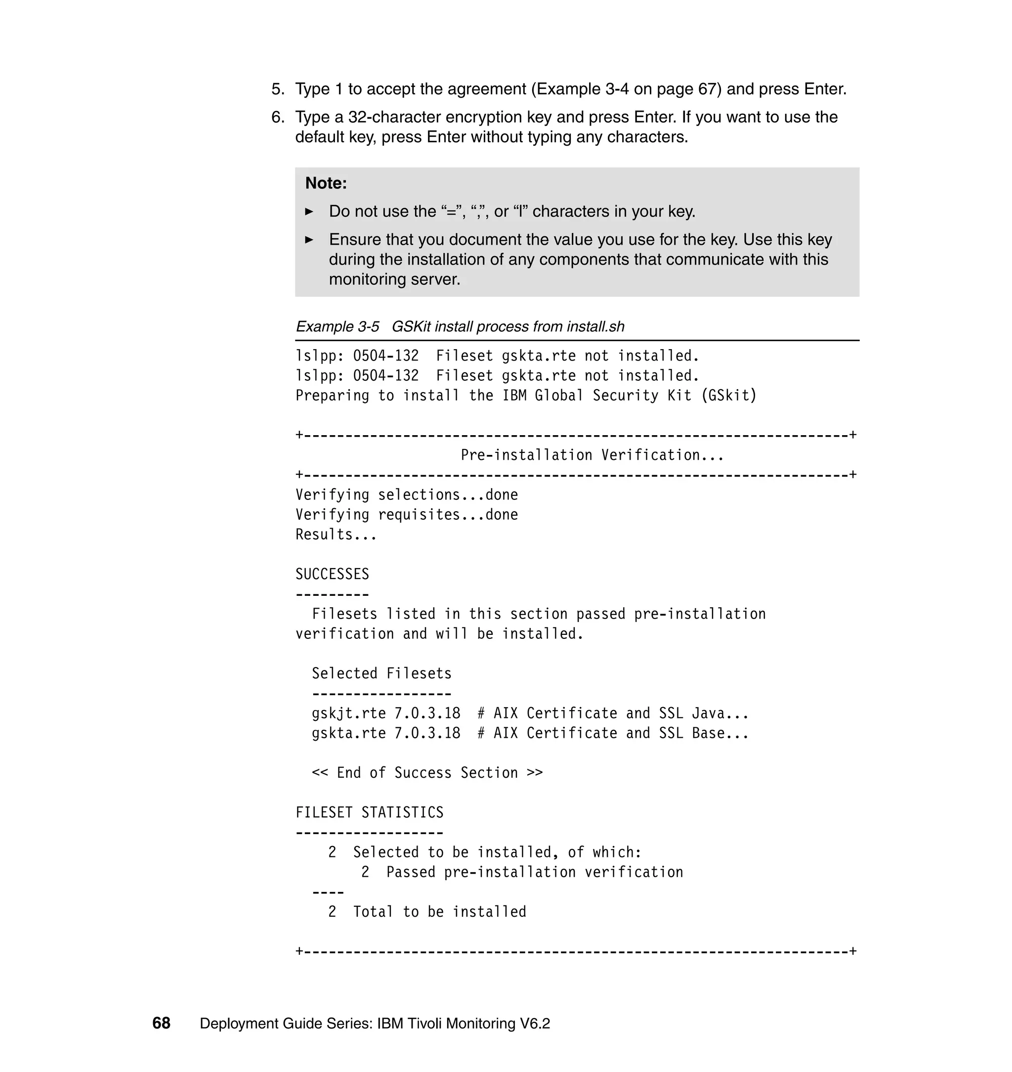 5. Type 1 to accept the agreement (Example 3-4 on page 67) and press Enter.
               6. Type a 32-character encryption key and press Enter. If you want to use the
                  default key, press Enter without typing any characters.

                    Note:
                       Do not use the “=”, “,”, or “l” characters in your key.
                       Ensure that you document the value you use for the key. Use this key
                       during the installation of any components that communicate with this
                       monitoring server.

                  Example 3-5 GSKit install process from install.sh
                  lslpp: 0504-132 Fileset gskta.rte not installed.
                  lslpp: 0504-132 Fileset gskta.rte not installed.
                  Preparing to install the IBM Global Security Kit (GSkit)

                  +------------------------------------------------------------------+
                                      Pre-installation Verification...
                  +------------------------------------------------------------------+
                  Verifying selections...done
                  Verifying requisites...done
                  Results...

                  SUCCESSES
                  ---------
                    Filesets listed in this section passed pre-installation
                  verification and will be installed.

                     Selected Filesets
                     -----------------
                     gskjt.rte 7.0.3.18      # AIX Certificate and SSL Java...
                     gskta.rte 7.0.3.18      # AIX Certificate and SSL Base...

                     << End of Success Section >>

                  FILESET STATISTICS
                  ------------------
                      2 Selected to be installed, of which:
                          2 Passed pre-installation verification
                    ----
                      2 Total to be installed

                  +------------------------------------------------------------------+



68   Deployment Guide Series: IBM Tivoli Monitoring V6.2
 
