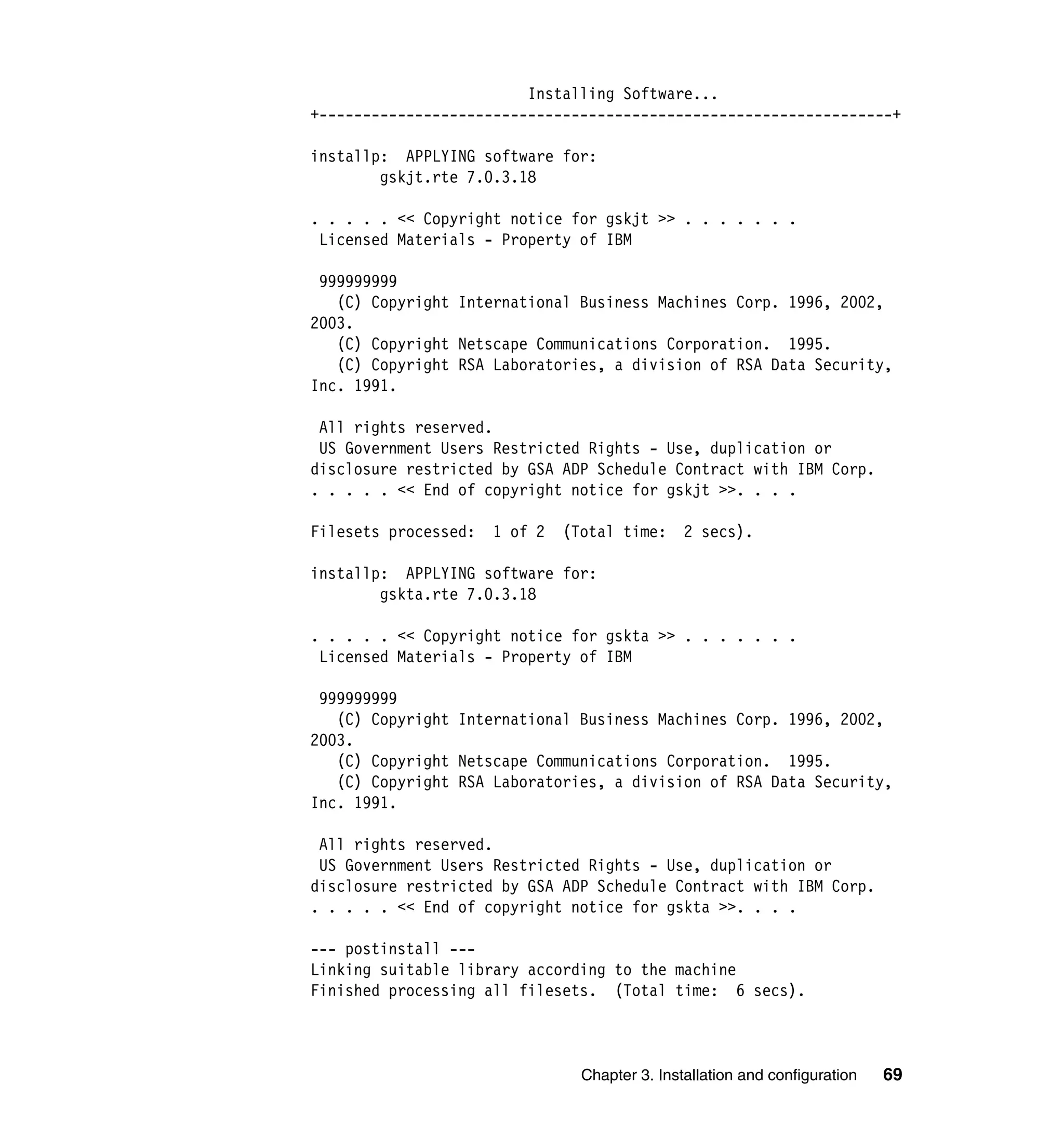 Installing Software...
+------------------------------------------------------------------+

installp: APPLYING software for:
        gskjt.rte 7.0.3.18

. . . . . << Copyright notice for gskjt >> . . . . . . .
 Licensed Materials - Property of IBM

 999999999
   (C) Copyright International Business Machines Corp. 1996, 2002,
2003.
   (C) Copyright Netscape Communications Corporation. 1995.
   (C) Copyright RSA Laboratories, a division of RSA Data Security,
Inc. 1991.

 All rights reserved.
 US Government Users Restricted Rights - Use, duplication or
disclosure restricted by GSA ADP Schedule Contract with IBM Corp.
. . . . . << End of copyright notice for gskjt >>. . . .

Filesets processed:   1 of 2   (Total time:     2 secs).

installp: APPLYING software for:
        gskta.rte 7.0.3.18

. . . . . << Copyright notice for gskta >> . . . . . . .
 Licensed Materials - Property of IBM

 999999999
   (C) Copyright International Business Machines Corp. 1996, 2002,
2003.
   (C) Copyright Netscape Communications Corporation. 1995.
   (C) Copyright RSA Laboratories, a division of RSA Data Security,
Inc. 1991.

 All rights reserved.
 US Government Users Restricted Rights - Use, duplication or
disclosure restricted by GSA ADP Schedule Contract with IBM Corp.
. . . . . << End of copyright notice for gskta >>. . . .

--- postinstall ---
Linking suitable library according to the machine
Finished processing all filesets. (Total time: 6 secs).



                                 Chapter 3. Installation and configuration   69
 