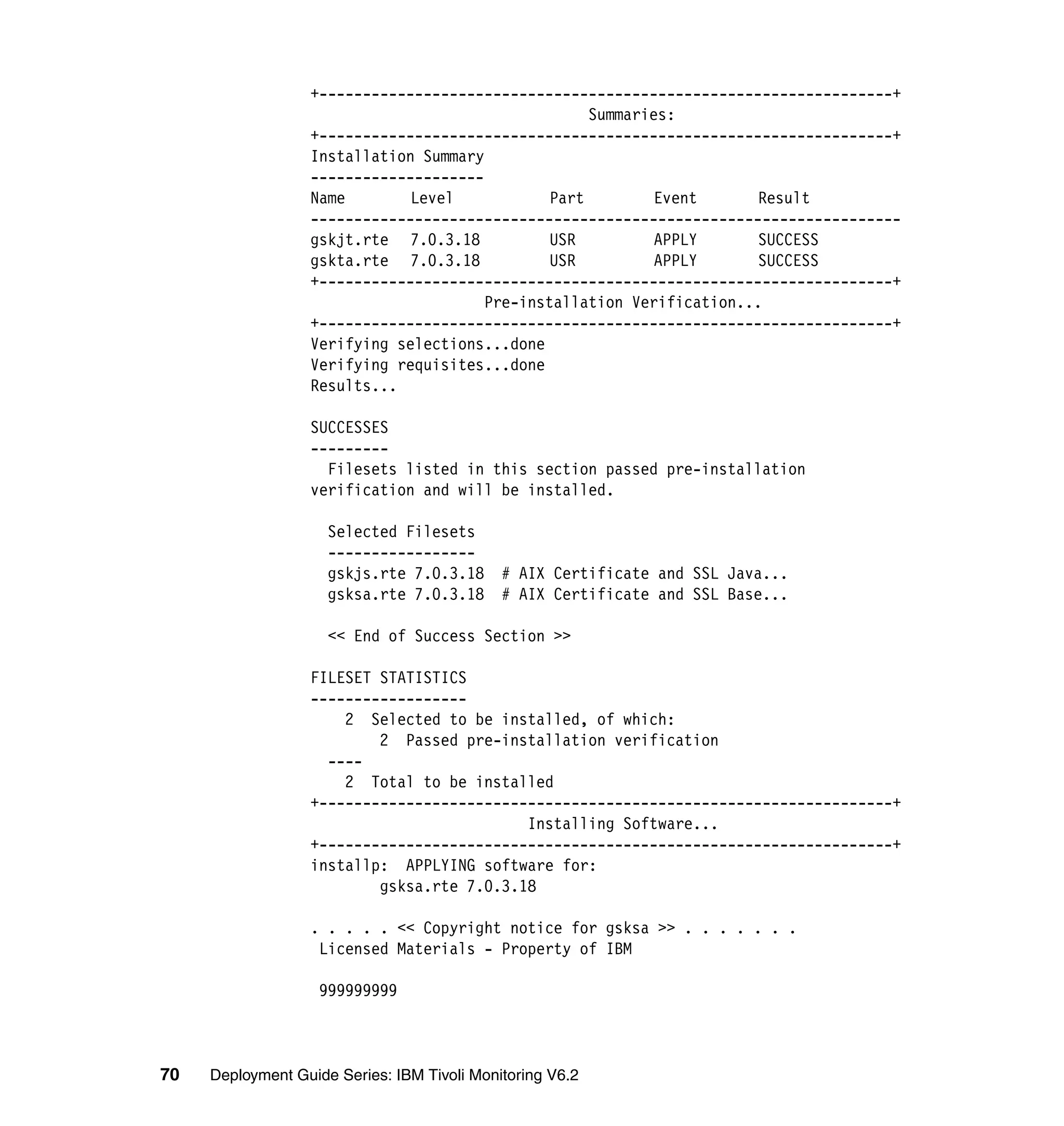 +------------------------------------------------------------------+
                                                    Summaries:
                  +------------------------------------------------------------------+
                  Installation Summary
                  --------------------
                  Name        Level            Part         Event      Result
                  --------------------------------------------------------------------
                  gskjt.rte 7.0.3.18           USR          APPLY      SUCCESS
                  gskta.rte 7.0.3.18           USR          APPLY      SUCCESS
                  +------------------------------------------------------------------+
                                       Pre-installation Verification...
                  +------------------------------------------------------------------+
                  Verifying selections...done
                  Verifying requisites...done
                  Results...

                  SUCCESSES
                  ---------
                    Filesets listed in this section passed pre-installation
                  verification and will be installed.

                     Selected Filesets
                     -----------------
                     gskjs.rte 7.0.3.18      # AIX Certificate and SSL Java...
                     gsksa.rte 7.0.3.18      # AIX Certificate and SSL Base...

                     << End of Success Section >>

                  FILESET STATISTICS
                  ------------------
                      2 Selected to be installed, of which:
                          2 Passed pre-installation verification
                    ----
                      2 Total to be installed
                  +------------------------------------------------------------------+
                                           Installing Software...
                  +------------------------------------------------------------------+
                  installp: APPLYING software for:
                          gsksa.rte 7.0.3.18

                  . . . . . << Copyright notice for gsksa >> . . . . . . .
                   Licensed Materials - Property of IBM

                    999999999



70   Deployment Guide Series: IBM Tivoli Monitoring V6.2
 