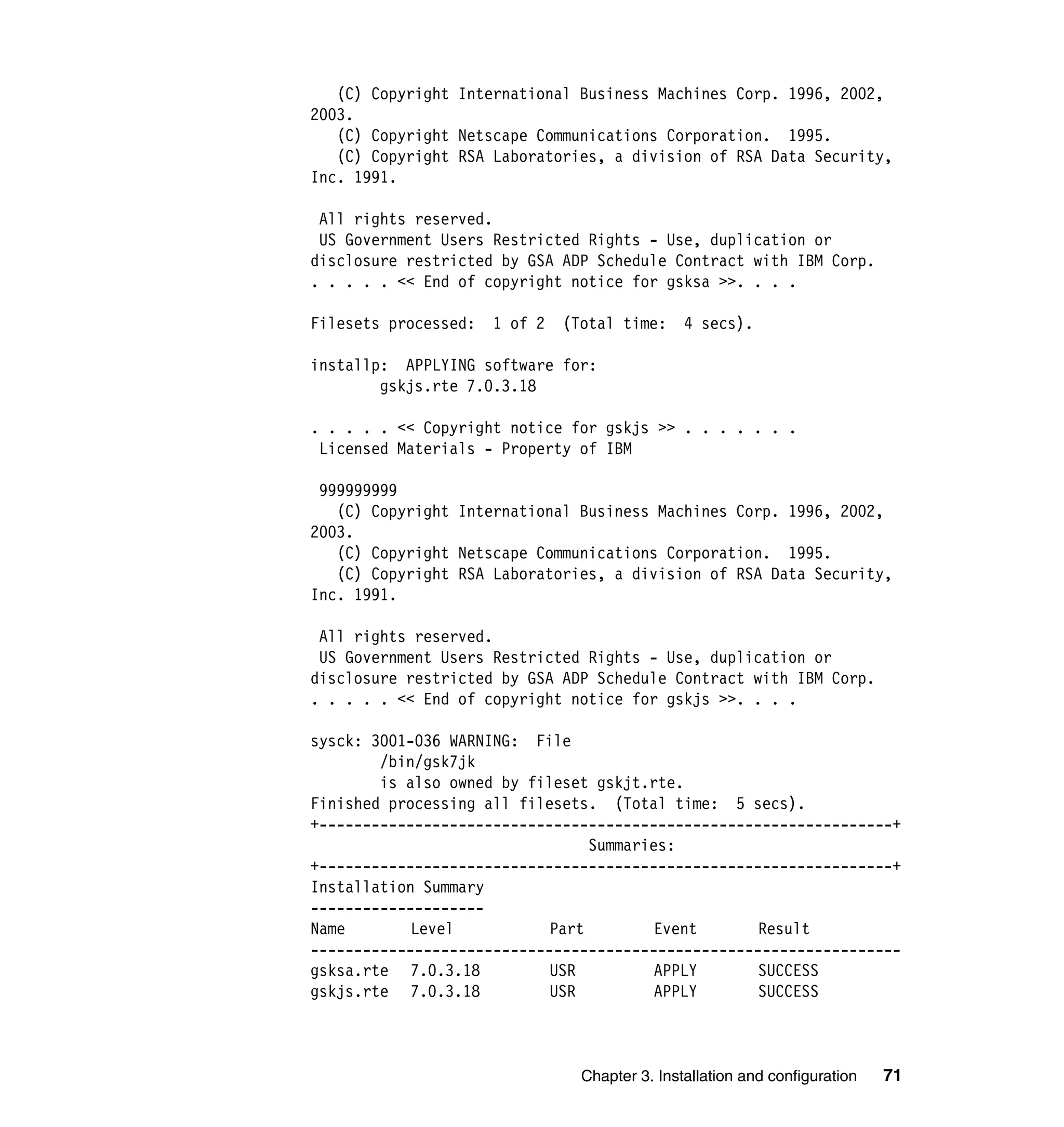 (C) Copyright International Business Machines Corp. 1996, 2002,
2003.
   (C) Copyright Netscape Communications Corporation. 1995.
   (C) Copyright RSA Laboratories, a division of RSA Data Security,
Inc. 1991.

 All rights reserved.
 US Government Users Restricted Rights - Use, duplication or
disclosure restricted by GSA ADP Schedule Contract with IBM Corp.
. . . . . << End of copyright notice for gsksa >>. . . .

Filesets processed:   1 of 2   (Total time:     4 secs).

installp: APPLYING software for:
        gskjs.rte 7.0.3.18

. . . . . << Copyright notice for gskjs >> . . . . . . .
 Licensed Materials - Property of IBM

 999999999
   (C) Copyright International Business Machines Corp. 1996, 2002,
2003.
   (C) Copyright Netscape Communications Corporation. 1995.
   (C) Copyright RSA Laboratories, a division of RSA Data Security,
Inc. 1991.

 All rights reserved.
 US Government Users Restricted Rights - Use, duplication or
disclosure restricted by GSA ADP Schedule Contract with IBM Corp.
. . . . . << End of copyright notice for gskjs >>. . . .

sysck: 3001-036 WARNING: File
        /bin/gsk7jk
        is also owned by fileset gskjt.rte.
Finished processing all filesets. (Total time: 5 secs).
+------------------------------------------------------------------+
                                 Summaries:
+------------------------------------------------------------------+
Installation Summary
--------------------
Name        Level           Part         Event      Result
--------------------------------------------------------------------
gsksa.rte 7.0.3.18          USR          APPLY      SUCCESS
gskjs.rte 7.0.3.18          USR          APPLY      SUCCESS



                                 Chapter 3. Installation and configuration   71
 