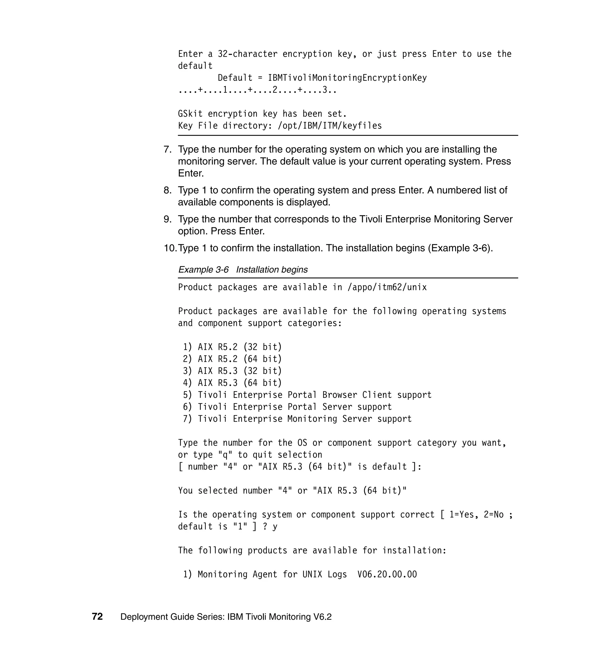 Enter a 32-character encryption key, or just press Enter to use the
                  default
                          Default = IBMTivoliMonitoringEncryptionKey
                  ....+....1....+....2....+....3..

                  GSkit encryption key has been set.
                  Key File directory: /opt/IBM/ITM/keyfiles

               7. Type the number for the operating system on which you are installing the
                  monitoring server. The default value is your current operating system. Press
                  Enter.
               8. Type 1 to confirm the operating system and press Enter. A numbered list of
                  available components is displayed.
               9. Type the number that corresponds to the Tivoli Enterprise Monitoring Server
                  option. Press Enter.
               10.Type 1 to confirm the installation. The installation begins (Example 3-6).

                  Example 3-6 Installation begins
                  Product packages are available in /appo/itm62/unix

                  Product packages are available for the following operating systems
                  and component support categories:

                    1)   AIX R5.2 (32 bit)
                    2)   AIX R5.2 (64 bit)
                    3)   AIX R5.3 (32 bit)
                    4)   AIX R5.3 (64 bit)
                    5)   Tivoli Enterprise Portal Browser Client support
                    6)   Tivoli Enterprise Portal Server support
                    7)   Tivoli Enterprise Monitoring Server support

                  Type the number for the OS or component support category you want,
                  or type "q" to quit selection
                  [ number "4" or "AIX R5.3 (64 bit)" is default ]:

                  You selected number "4" or "AIX R5.3 (64 bit)"

                  Is the operating system or component support correct [ 1=Yes, 2=No ;
                  default is "1" ] ? y

                  The following products are available for installation:

                    1) Monitoring Agent for UNIX Logs       V06.20.00.00



72   Deployment Guide Series: IBM Tivoli Monitoring V6.2
 