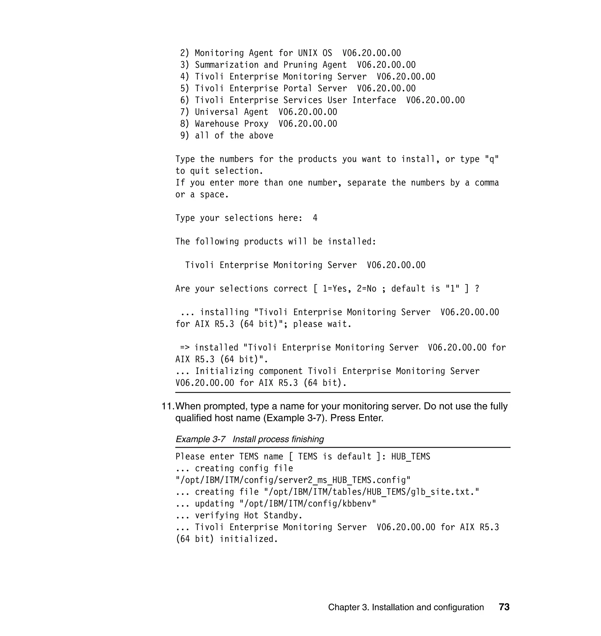 2)   Monitoring Agent for UNIX OS V06.20.00.00
    3)   Summarization and Pruning Agent V06.20.00.00
    4)   Tivoli Enterprise Monitoring Server V06.20.00.00
    5)   Tivoli Enterprise Portal Server V06.20.00.00
    6)   Tivoli Enterprise Services User Interface V06.20.00.00
    7)   Universal Agent V06.20.00.00
    8)   Warehouse Proxy V06.20.00.00
    9)   all of the above

   Type the numbers for the products you want to install, or type "q"
   to quit selection.
   If you enter more than one number, separate the numbers by a comma
   or a space.

   Type your selections here:        4

   The following products will be installed:

     Tivoli Enterprise Monitoring Server             V06.20.00.00

   Are your selections correct [ 1=Yes, 2=No ; default is "1" ] ?

    ... installing "Tivoli Enterprise Monitoring Server                 V06.20.00.00
   for AIX R5.3 (64 bit)"; please wait.

    => installed "Tivoli Enterprise Monitoring Server V06.20.00.00 for
   AIX R5.3 (64 bit)".
   ... Initializing component Tivoli Enterprise Monitoring Server
   V06.20.00.00 for AIX R5.3 (64 bit).

11.When prompted, type a name for your monitoring server. Do not use the fully
   qualified host name (Example 3-7). Press Enter.

   Example 3-7 Install process finishing
   Please enter TEMS name [ TEMS is default ]: HUB_TEMS
   ... creating config file
   "/opt/IBM/ITM/config/server2_ms_HUB_TEMS.config"
   ... creating file "/opt/IBM/ITM/tables/HUB_TEMS/glb_site.txt."
   ... updating "/opt/IBM/ITM/config/kbbenv"
   ... verifying Hot Standby.
   ... Tivoli Enterprise Monitoring Server V06.20.00.00 for AIX R5.3
   (64 bit) initialized.




                                           Chapter 3. Installation and configuration   73
 