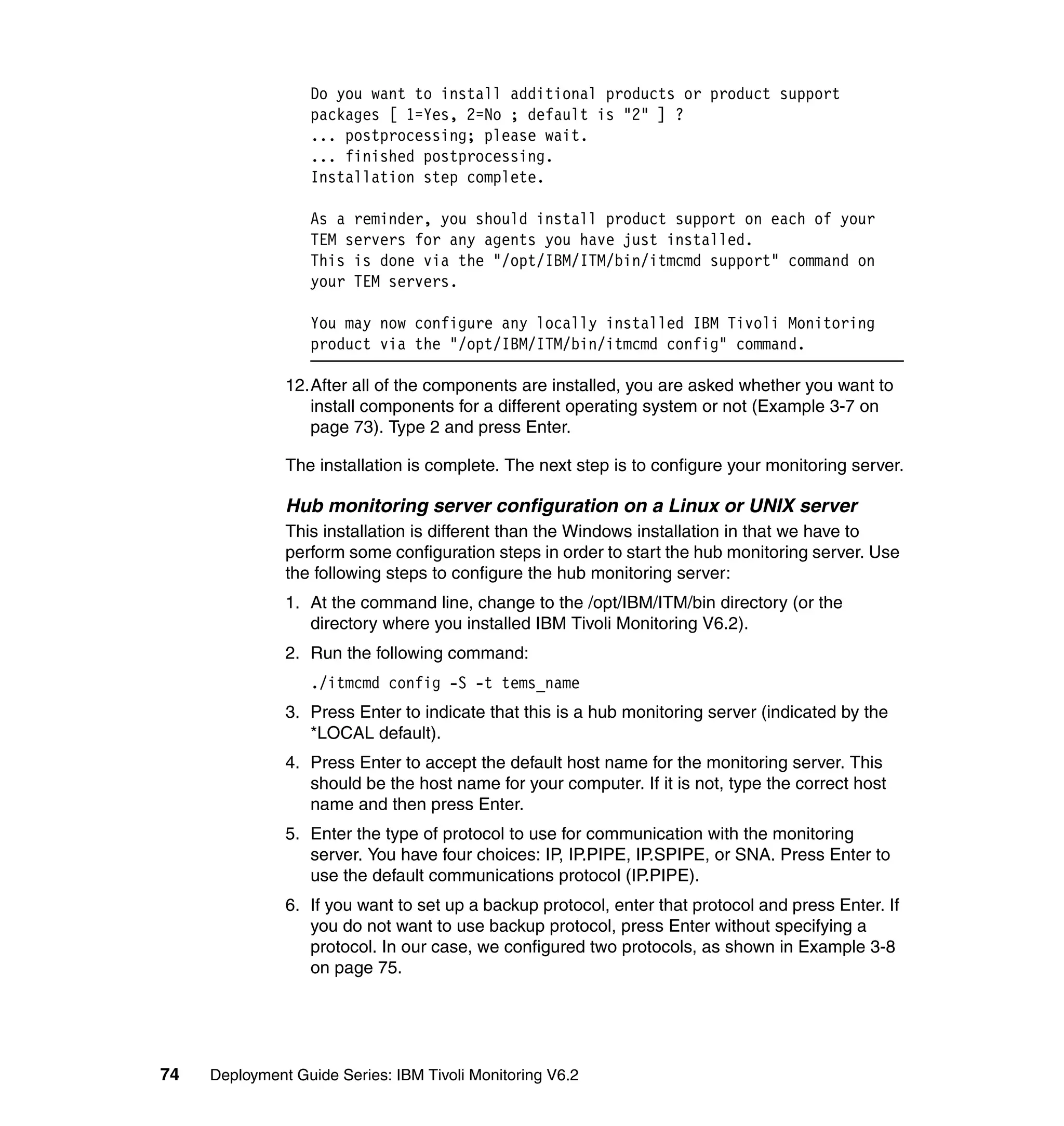 Do you want to install additional products or product support
                  packages [ 1=Yes, 2=No ; default is "2" ] ?
                  ... postprocessing; please wait.
                  ... finished postprocessing.
                  Installation step complete.

                  As a reminder, you should install product support on each of your
                  TEM servers for any agents you have just installed.
                  This is done via the "/opt/IBM/ITM/bin/itmcmd support" command on
                  your TEM servers.

                  You may now configure any locally installed IBM Tivoli Monitoring
                  product via the "/opt/IBM/ITM/bin/itmcmd config" command.

               12.After all of the components are installed, you are asked whether you want to
                  install components for a different operating system or not (Example 3-7 on
                  page 73). Type 2 and press Enter.

               The installation is complete. The next step is to configure your monitoring server.

               Hub monitoring server configuration on a Linux or UNIX server
               This installation is different than the Windows installation in that we have to
               perform some configuration steps in order to start the hub monitoring server. Use
               the following steps to configure the hub monitoring server:
               1. At the command line, change to the /opt/IBM/ITM/bin directory (or the
                  directory where you installed IBM Tivoli Monitoring V6.2).
               2. Run the following command:
                  ./itmcmd config -S -t tems_name
               3. Press Enter to indicate that this is a hub monitoring server (indicated by the
                  *LOCAL default).
               4. Press Enter to accept the default host name for the monitoring server. This
                  should be the host name for your computer. If it is not, type the correct host
                  name and then press Enter.
               5. Enter the type of protocol to use for communication with the monitoring
                  server. You have four choices: IP, IP.PIPE, IP.SPIPE, or SNA. Press Enter to
                  use the default communications protocol (IP.PIPE).
               6. If you want to set up a backup protocol, enter that protocol and press Enter. If
                  you do not want to use backup protocol, press Enter without specifying a
                  protocol. In our case, we configured two protocols, as shown in Example 3-8
                  on page 75.




74   Deployment Guide Series: IBM Tivoli Monitoring V6.2
 