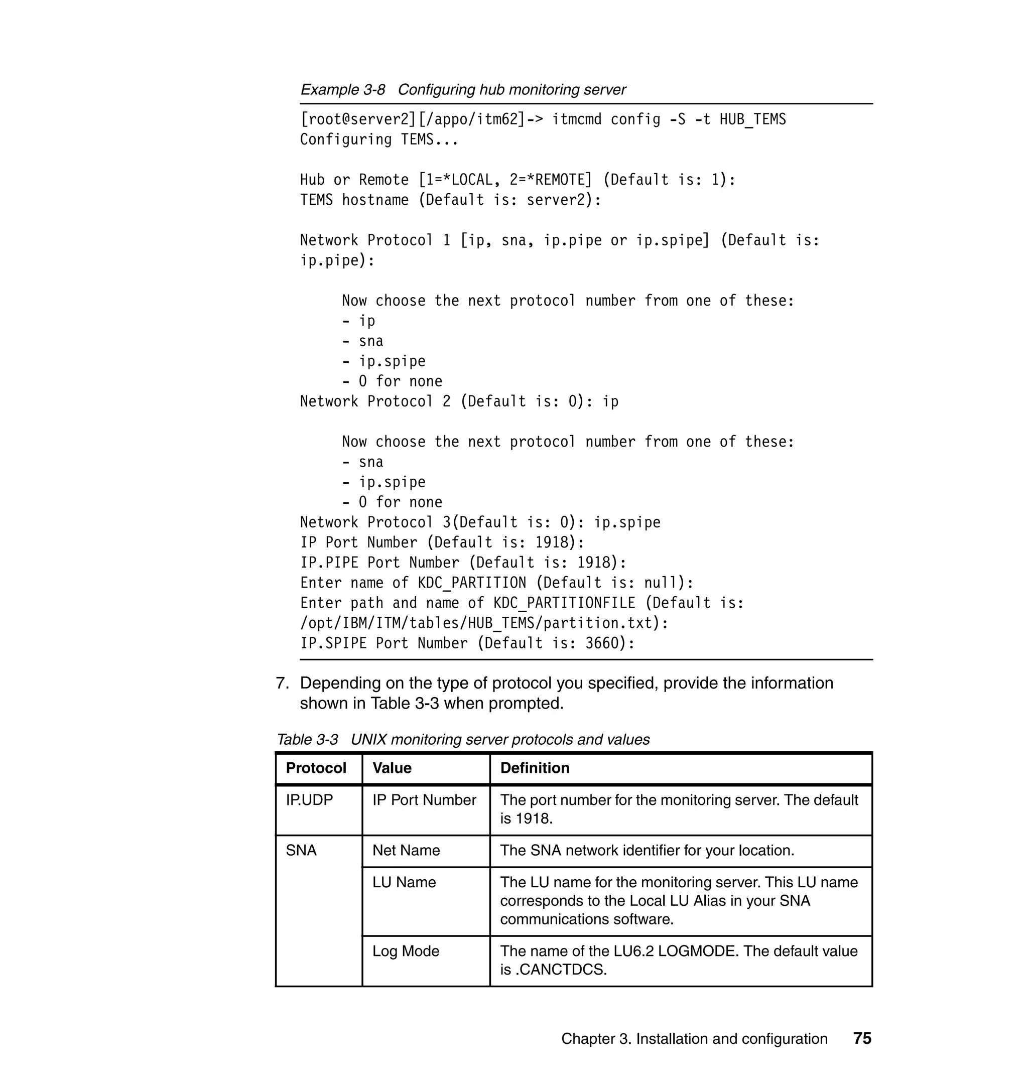 Example 3-8 Configuring hub monitoring server
   [root@server2][/appo/itm62]-> itmcmd config -S -t HUB_TEMS
   Configuring TEMS...

   Hub or Remote [1=*LOCAL, 2=*REMOTE] (Default is: 1):
   TEMS hostname (Default is: server2):

   Network Protocol 1 [ip, sna, ip.pipe or ip.spipe] (Default is:
   ip.pipe):

        Now choose the next protocol number from one of these:
        - ip
        - sna
        - ip.spipe
        - 0 for none
   Network Protocol 2 (Default is: 0): ip

        Now choose the next protocol number from one of these:
        - sna
        - ip.spipe
        - 0 for none
   Network Protocol 3(Default is: 0): ip.spipe
   IP Port Number (Default is: 1918):
   IP.PIPE Port Number (Default is: 1918):
   Enter name of KDC_PARTITION (Default is: null):
   Enter path and name of KDC_PARTITIONFILE (Default is:
   /opt/IBM/ITM/tables/HUB_TEMS/partition.txt):
   IP.SPIPE Port Number (Default is: 3660):

7. Depending on the type of protocol you specified, provide the information
   shown in Table 3-3 when prompted.

Table 3-3 UNIX monitoring server protocols and values
 Protocol    Value             Definition

 IP.UDP      IP Port Number    The port number for the monitoring server. The default
                               is 1918.

 SNA         Net Name          The SNA network identifier for your location.

             LU Name           The LU name for the monitoring server. This LU name
                               corresponds to the Local LU Alias in your SNA
                               communications software.

             Log Mode          The name of the LU6.2 LOGMODE. The default value
                               is .CANCTDCS.



                                        Chapter 3. Installation and configuration   75
 
