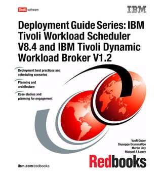 Front cover

Deployment Guide Series: IBM
Tivoli Workload Scheduler
V8.4 and IBM Tivoli Dynamic
Workload Broker V1.2
Deployment best practices and
scheduling scenarios

Planning and
architecture

Case studies and
planning for engagement




                                                        Vasfi Gucer
                                              Giuseppe Grammatico
                                                        Martin Lisy
                                                   Michael A Lowry



ibm.com/redbooks
 
