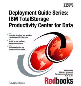 Front cover


Deployment Guide Series:
IBM TotalStorage
Productivity Center for Data
Learn the functions and reporting
capabilities of TPC for Data

Install on and configure
supported platforms

Includes planning and
deployment information




                                                          Mary Lovelace
                                                   Alejandro Berardinelli
                                              Kamalakkannan Jayaraman
                                                            Nidhi Khator



ibm.com/redbooks
 