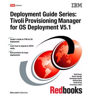 Front cover


Deployment Guide Series:
Tivoli Provisioning Manager
for OS Deployment V5.1
Insider’s Guide to TPM for OS
Deployment

Learn how to migrate to VISTA
easily

Best practices for large
deployments




                                                   Vasfi Gucer
                                                 Damir Bacalja
                                              Dominique Bertin
                                                  Richard Hine
                                                   Scott M Kay
                                              Francesco Latino



ibm.com/redbooks
 