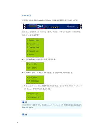 确认设备设置


    可利用 LCD 画面前面的 Menu 按钮和 Enter 按钮确认设备状态或对设备进行设置。




    按下 Menu 按钮则在 LCD 画面中显示菜单。利用上、下箭头可移动到不同的菜单项。
    按下 Enter 按钮选择菜单。


        1. System Load

        2. Network Load

        3. Operate State

        4. Network Info

        5. Restart


    • 1. System Load：可确认 CPU 和菜单使用状态。


        CPU : 11.3%

        MEM : 22.5%


    • 2. Network Load: 可确认设备网络状态。显示流入和流入的流量状态。


        IN: 221.3Kbps

        OUT: 451.3Kbps


    • 3. Operate State: 确认或设置设备的运行状态。显示是否受 AhnLab TrusGuard

     SCM Manager 的管理和安全模式的状态。


        MANAGER: ON

        EMERGENCY: OFF

      参考

    若 EMERGENCY 设置为 OFF，则根据 AhnLab TrusGuard SCM 的策略设置过滤被恶意代
    码感染的数据包。



      参考




8
 