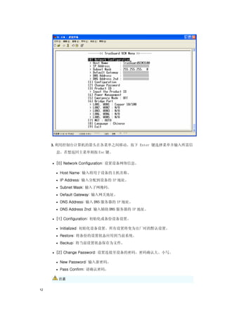 3. 利用控制台计算机的箭头在各菜单之间移动。按下 Enter 键选择菜单并输入所需信

      息。若想返回主菜单则按 Esc 键。

     • [0] Network Configuration: 设置设备网络信息。

      • Host Name: 输入将用于设备的主机名称。

      • IP Address: 输入分配到设备的 IP 地址。

      • Subnet Mask: 输入子网掩码。

      • Default Gateway: 输入网关地址。

      • DNS Address: 输入 DNS 服务器的 IP 地址。

      • DNS Address 2nd: 输入辅助 DNS 服务器的 IP 地址。

     • [1] Configuration: 初始化或备份设备设置。

      • Initialized: 初始化设备设置。所有设置将变为出厂时的默认设置。

      • Restore: 将备份的设置状态应用到当前系统。

      • Backup: 将当前设置状态保存为文件。

     • [2] Change Password: 设置连接至设备的密码。密码确认大、小写。

      • New Password: 输入新密码。

      • Pass Confirm: 请确认密码。

       注意


12
 