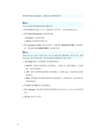 密码的默认值为 praha123。安装设备之后请修改密码。



         参考

     可在 LCD 画面中将设备密码修改为默认值。

     • [3] Product ID: 输入与产品一起提供的产品序列号。会显示加密的认证号。

     • [4] Power Management: 设置设备电源。

         • Shutdown: 关闭设备电源。

         • Reboot: 结束设备并重新启动。

     • [5] Emergency Mode: 改变安全模式。若想设置为紧急状态对应模式，则设置为

         ON；若想设置为安全策略应用模式，则设置为 OFF。

         参考

     若将 Emergency Mode 变更为 ON，则 LCD 画面中的 EMERGENCY 显示为 ON；若将
     Emergency Mode 变更为 OFF，则 LCD 画面中的 EMERGENCY 显示为 OFF。

     •   [6] Bridge Port: 可设置桥端口和选择通讯模式。

         • ON/OFF: 设置是否将网络端口用作桥端口。若选择 ON，则用作桥端口；若选择

          OFF，则不用作桥端口。
         • LAN: 设置与内部网络连接的端口的通讯模式。若选择 Auto，则由设备自动设置

          通讯模式。
         • WAN: 设置连接至外部网络的网络端口的通讯模式。若选择 Auto，则由设备自动

          设置通讯模式。

     • [7] MGT:设置 MGMT 端口的通讯模式。

     • [8] Language: 指定将用于利用网页浏览器打开的 AhnLab TrusGuard SCM 程序的

         语言。

     • [9] Exit: 退出 CLI 菜单。




13
 