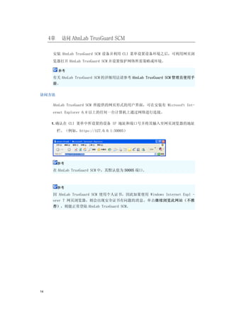 4章     访问 AhnLab TrusGuard SCM

      安装 AhnLab TrusGuard SCM 设备并利用 CLI 菜单设置设备环境之后，可利用网页浏
      览器打开 AhnLab TrusGuard SCM 并设置保护网络所需策略或环境。

          参考

      有关 AhnLab TrusGuard SCM 的详细用法请参考 AhnLab TrusGuard SCM 管理员使用手
      册。

访问方法

      AhnLab TrusGuard SCM 所提供的网页形式的用户界面，可在安装有 Microsoft Int-
      ernet Explorer 6.0 以上的任何一台计算机上通过网络进行连接。

     1. 确认在 CLI 菜单中所设置的设备 IP 地址和端口号并将其输入至网页浏览器的地址

          栏。（例如，https://127.0.0.1:50005）




          参考

      在 AhnLab TrusGuard SCM 中，其默认值为 50005 端口。



          参考

      因 AhnLab TrusGuard SCM 使用个人证书，因此如果使用 Windows Internet Expl -
      orer 7 网页浏览器，则会出现安全证书有问题的消息。单击继续浏览此网站（不推
      荐），则能正常登陆 AhnLab TrusGuard SCM。




14
 