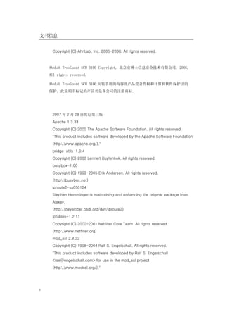 文书信息

     Copyright (C) AhnLab, Inc. 2005-2008. All rights reserved.



    AhnLab TrusGuard SCM 3100 Copyright, 北京安博士信息安全技术有限公司, 2005,
    All rights reserved.

    AhnLab TrusGuard SCM 3100 安装手册的内容及产品受著作权和计算机软件保护法的
    保护，此说明书标记的产品名是各公司的注册商标.




     2007 年 2 月 28 日发行第三版
     Apache 1.3.33
     Copyright (C) 2000 The Apache Software Foundation. All rights reserved.
     "This product includes software developed by the Apache Software Foundation
     (http://www.apache.org/)."
     bridge-utils-1.0.4
     Copyright (C) 2000 Lennert Buytenhek. All rights reserved.
     busybox-1.00
     Copyright (C) 1999-2005 Erik Andersen. All rights reserved.
     (http://busybox.net)
     iproute2-ss050124
     Stephen Hemminger is maintaining and enhancing the original package from
     Alexey.
     (http://developer.osdl.org/dev/iproute2)
     iptables-1.2.11
     Copyright (C) 2000-2001 Netfilter Core Team. All rights reserved.
     (http://www.netfilter.org)
     mod_ssl 2.8.22
     Copyright (C) 1998-2004 Ralf S. Engelschall. All rights reserved.
     "This product includes software developed by Ralf S. Engelschall
     <rse@engelschall.com> for use in the mod_ssl project
     (http://www.modssl.org/)."




i
 