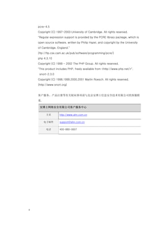 pcre-4.5
     Copyright (C) 1997-2003 University of Cambridge. All rights reserved.
     "Regular expression support is provided by the PCRE library package, which is
     open source software, written by Philip Hazel, and copyright by the University
     of Cambridge, England."
     (ftp://ftp.csx.cam.ac.uk/pub/software/programming/pcre/)
     php 4.3.10
     Copyright (C) 1999 - 2002 The PHP Group. All rights reserved.
     "This product includes PHP, freely available from <http://www.php.net/>".
      snort-2.3.0
     Copyright (C) 1998,1999,2000,2001 Martin Roesch. All rights reserved.
     (http://www.snort.org)


     客户服务、产品注册等有关疑问事项请与北京安博士信息安全技术有限公司的客服联
     系.

      安博士网络安全有限公司客户服务中心

           主页        http://www.ahn.com.cn

          电子邮件       support@ahn.com.cn

           电话        400-880-0607




ii
 