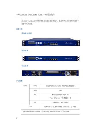 一章 AhnLab TrusGuard SCM 3100 设备简介

    AhnLab TrusGuard SCM 3100 是从蠕虫等恶性代码、恶意程序或有害流量的威胁中
    保护网络的设备。


设备外观

    设备整体外观




    设备前面




    设备后面




产品配置


       H/W          CPU          Intel(R) Pentium(R) 4 CPU 2.80GHz

                    RAM                         1GB

                    NIC                 Management Port *1
                                     Fast Ethernet (10/100) * 3

                    Etc                CF Memory Card(128MB)

             Size             426mm*379.8mm*43.5mm(W * D * H)

    Operation Environment   Operating temperatures: 5°C~40°C


4
 