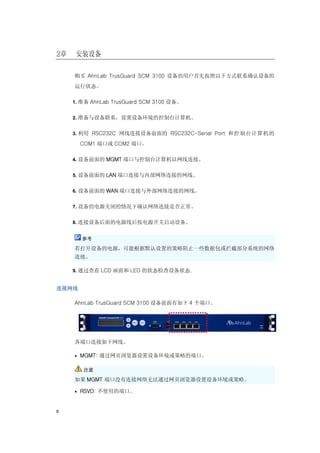 2章   安装设备

     购买 AhnLab TrusGuard SCM 3100 设备的用户首先按照以下方式联系确认设备的
     运行状态。

     1. 准备 AhnLab TrusGuard SCM 3100 设备。


     2. 准备与设备联系，设置设备环境的控制台计算机。


     3. 利用 RSC232C 网线连接设备前面的 RSC232C-Serial Port 和控制台计算机的

       COM1 端口或 COM2 端口。

     4. 设备前面的 MGMT 端口与控制台计算机以网线连接。


     5. 设备前面的 LAN 端口连接与内部网络连接的网线。


     6. 设备前面的 WAN 端口连接与外部网络连接的网线。


     7. 设备的电源关闭的情况下确认网络连接是否正常。


     8. 连接设备后面的电源线后按电源开关启动设备。


        参考

     若打开设备的电源，可能根据默认设置的策略阻止一些数据包或拦截部分系统的网络
     连接。

     9. 通过查看 LCD 画面和 LED 的状态检查设备状态.


连接网线

     AhnLab TrusGuard SCM 3100 设备前面有如下 4 个端口。




     各端口连接如下网线。

     • MGMT: 通过网页浏览器设置设备环境或策略的端口。


        注意

     如果 MGMT 端口没有连接网络无法通过网页浏览器设置设备环境或策略。

     • RSVD: 不使用的端口。



6
 