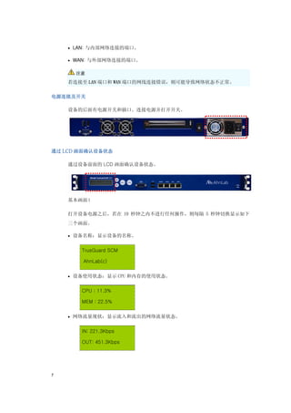 • LAN: 与内部网络连接的端口。

    • WAN: 与外部网络连接的端口。


      注意

    若连接至 LAN 端口和 WAN 端口的网线连接错误，则可能导致网络状态不正常。

电源连接及开关

    设备的后面有电源开关和插口。连接电源并打开开关。




通过 LCD 画面确认设备状态

    通过设备前面的 LCD 画面确认设备状态。




    基本画面 l

    打开设备电源之后，若在 10 秒钟之内不进行任何操作，则每隔 5 秒钟切换显示如下
    三个画面。

    • 设备名称：显示设备的名称。


       TrusGuard SCM

        AhnLab(c)


    • 设备使用状态：显示 CPU 和内存的使用状态。


       CPU : 11.3%

       MEM : 22.5%


    • 网络流量现状：显示流入和流出的网络流量状态。


       IN: 221.3Kbps

       OUT: 451.3Kbps




7
 