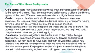 The Cons of Blue-Green Deployments
•Cold starts: users may experience slowness when they are suddenly switched
to the new environment. Also, any undetected performance problems are likely to
appear at this point. Warm-up jobs and stress tests mitigate these issues.
•Costs: compared to other methods, blue-green deployments are more
expensive. Provisioning infrastructure on-demand helps. But when we’re making
several scaled-out deployments per day, the costs can snowball.
•Time: setting up the blue-green deployment process takes time and effort. The
process is complex and has a great deal of responsibility. We may need to do
many iterations before we get it working right.
•Databases: database migrations are harder, even to the point of being a
showstopper. Databases schema changes must be forward and backward
compatible. We may need to move back and forth between the old and new
versions. The problem is compounded when we have two databases, one for
blue and one for green. Keeping data in sync is a pain. Common strategies to
deal with this involve using replication or making one database read-only.
 