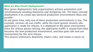 What are Blue/Green Deployments?
Blue/green deployments help organizations achieve automation and
simultaneously avoiding downtime and mitigating risk. The basic concept
deployment is to create two identical production environments (blue and
parallel.
At any given time, only one of these production environments is live. The
example, receives all user traffic, while the clone (green) remains idle.
application is ready for release, it is deployed to the green environment
Once the release passes testing, the application traffic is routed from blue
becomes the new production environment, and blue goes idle and can
environment for the next release.
This process eliminates downtime, lowers risks, and makes it easier to
 
