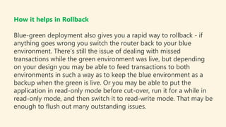 How it helps in Rollback
Blue-green deployment also gives you a rapid way to rollback - if
anything goes wrong you switch the router back to your blue
environment. There's still the issue of dealing with missed
transactions while the green environment was live, but depending
on your design you may be able to feed transactions to both
environments in such a way as to keep the blue environment as a
backup when the green is live. Or you may be able to put the
application in read-only mode before cut-over, run it for a while in
read-only mode, and then switch it to read-write mode. That may be
enough to flush out many outstanding issues.
 