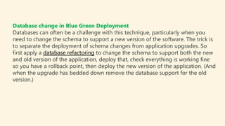 Database change in Blue Green Deployment
Databases can often be a challenge with this technique, particularly when you
need to change the schema to support a new version of the software. The trick is
to separate the deployment of schema changes from application upgrades. So
first apply a database refactoring to change the schema to support both the new
and old version of the application, deploy that, check everything is working fine
so you have a rollback point, then deploy the new version of the application. (And
when the upgrade has bedded down remove the database support for the old
version.)
 