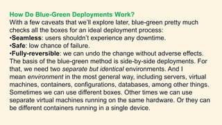 How Do Blue-Green Deployments Work?
With a few caveats that we’ll explore later, blue-green pretty much
checks all the boxes for an ideal deployment process:
•Seamless: users shouldn’t experience any downtime.
•Safe: low chance of failure.
•Fully-reversible: we can undo the change without adverse effects.
The basis of the blue-green method is side-by-side deployments. For
that, we need two separate but identical environments. And I
mean environment in the most general way, including servers, virtual
machines, containers, configurations, databases, among other things.
Sometimes we can use different boxes. Other times we can use
separate virtual machines running on the same hardware. Or they can
be different containers running in a single device.
 