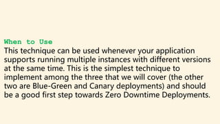 When to Use
This technique can be used whenever your application
supports running multiple instances with different versions
at the same time. This is the simplest technique to
implement among the three that we will cover (the other
two are Blue-Green and Canary deployments) and should
be a good first step towards Zero Downtime Deployments.
 