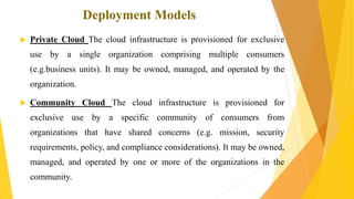 Deployment Models
 Private Cloud The cloud infrastructure is provisioned for exclusive
use by a single organization comprising multiple consumers
(e.g.business units). It may be owned, managed, and operated by the
organization.
 Community Cloud The cloud infrastructure is provisioned for
exclusive use by a specific community of consumers from
organizations that have shared concerns (e.g. mission, security
requirements, policy, and compliance considerations). It may be owned,
managed, and operated by one or more of the organizations in the
community.
 