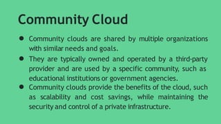 Community Cloud
● Community clouds are shared by multiple organizations
with similar needs and goals.
● They are typically owned and operated by a third-party
provider and are used by a specific community, such as
educational institutions or government agencies.
● Community clouds provide the benefits of the cloud, such
as scalability and cost savings, while maintaining the
security and control of a private infrastructure.
 