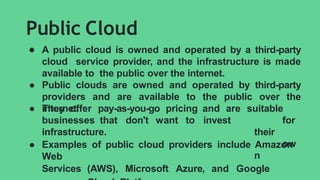Public Cloud
● A public cloud is owned and operated by a third-party
cloud service provider, and the infrastructure is made
available to the public over the internet.
● Public clouds are owned and operated by third-party
providers and are available to the public over the
internet.
● They offer pay-as-you-go pricing and are
businesses that don't want to invest
in
suitable
for
their
ow
n
infrastructure.
● Examples of public cloud providers include Amazon
Web
Services (AWS), Microsoft Azure, and Google
 