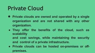 Private Cloud
● Private clouds are owned and operated by a single
organization and are not shared with any other
organization.
● They offer the benefits of the cloud, such as
scalability
and cost savings, while maintaining the security
and control of a private infrastructure.
● Private clouds can be hosted on-premises or off-
premises.
 