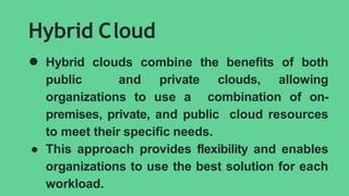 Hybrid Cloud
● Hybrid clouds combine the benefits of both
public and private clouds, allowing
organizations to use a combination of on-
premises, private, and public cloud resources
to meet their specific needs.
● This approach provides flexibility and enables
organizations to use the best solution for each
workload.
 