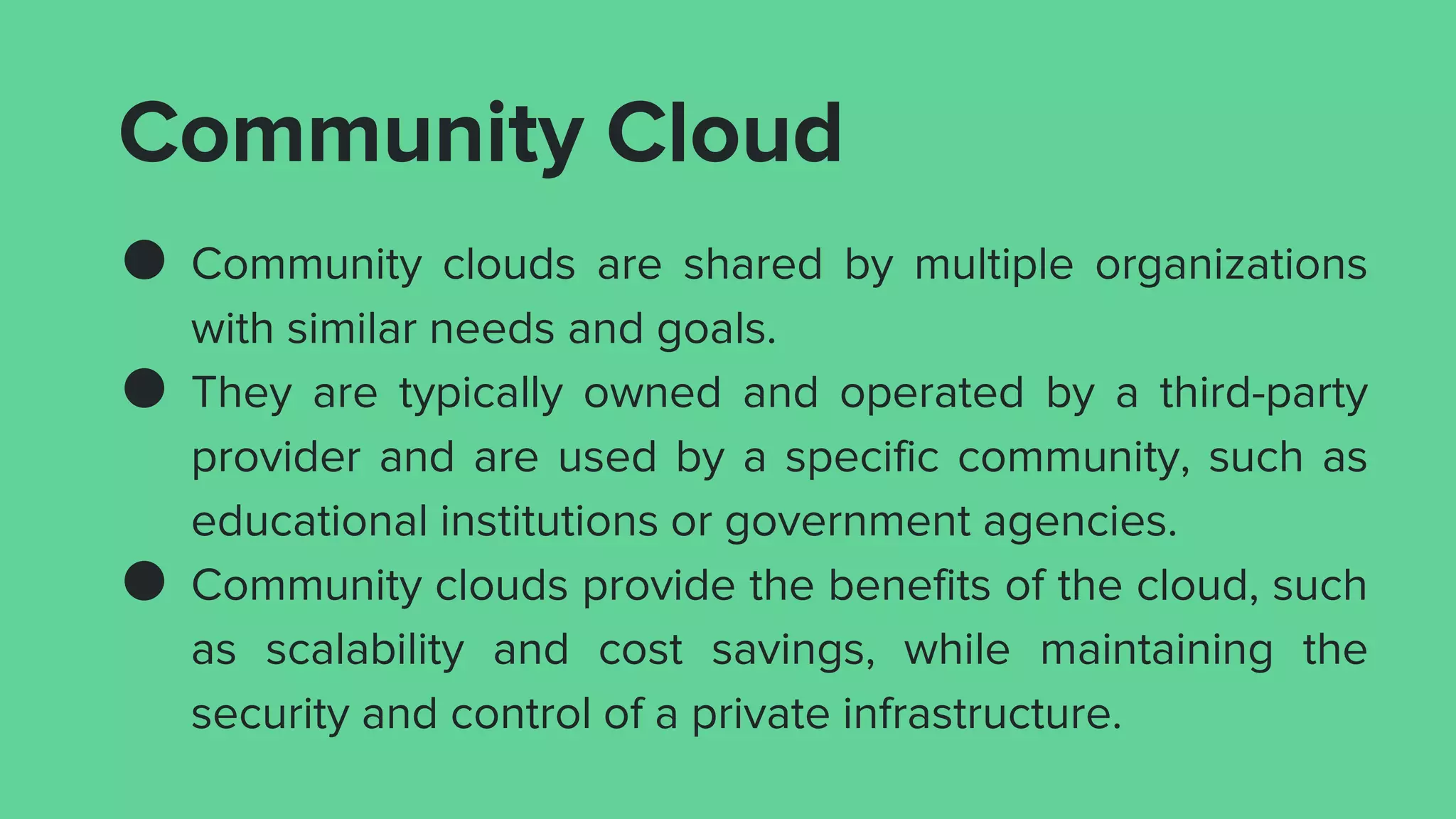 Community Cloud
● Community clouds are shared by multiple organizations
with similar needs and goals.
● They are typically owned and operated by a third-party
provider and are used by a specific community, such as
educational institutions or government agencies.
● Community clouds provide the benefits of the cloud, such
as scalability and cost savings, while maintaining the
security and control of a private infrastructure.
 