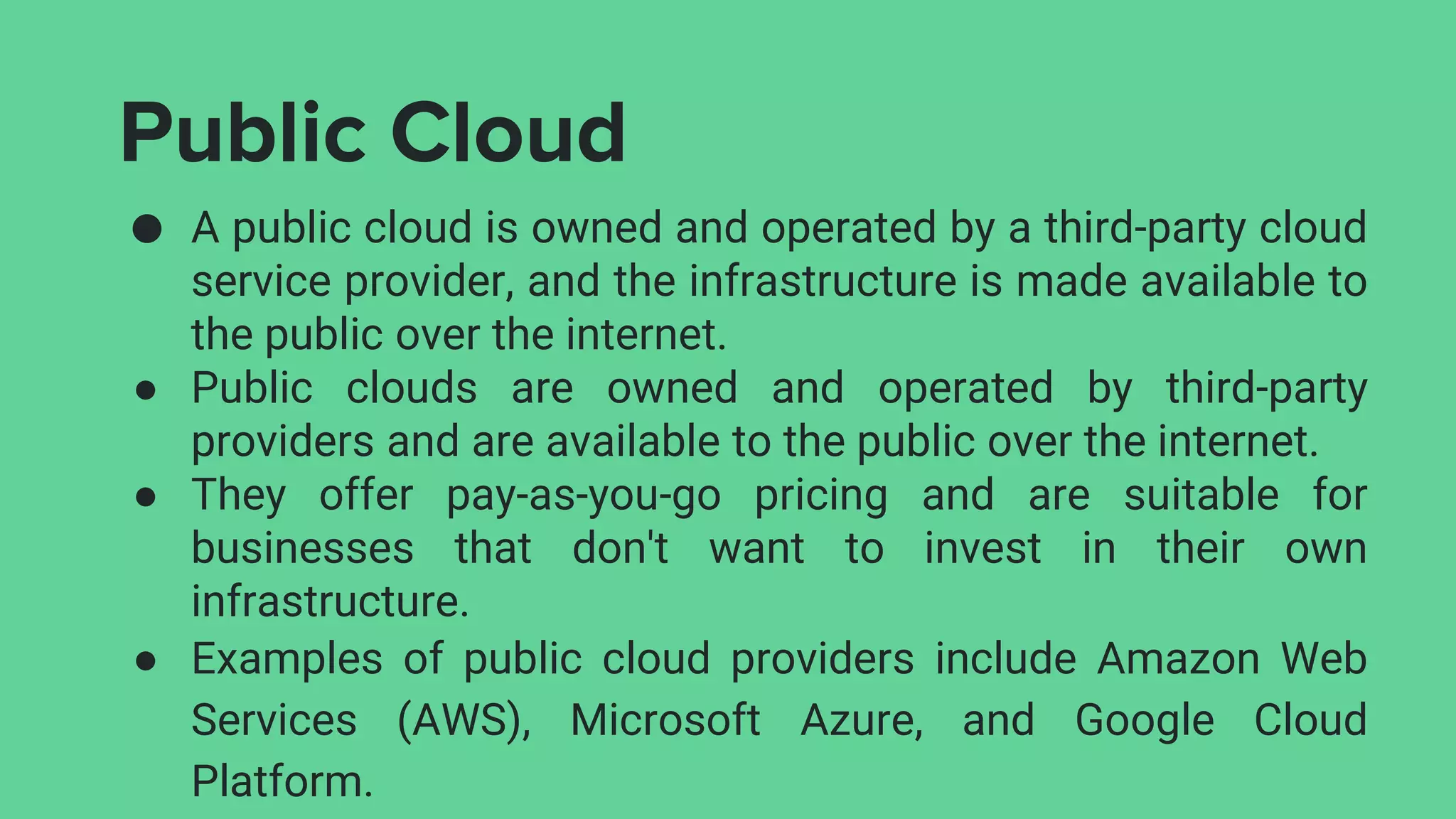 Public Cloud
● A public cloud is owned and operated by a third-party cloud
service provider, and the infrastructure is made available to
the public over the internet.
● Public clouds are owned and operated by third-party
providers and are available to the public over the internet.
● They offer pay-as-you-go pricing and are suitable for
businesses that don't want to invest in their own
infrastructure.
● Examples of public cloud providers include Amazon Web
Services (AWS), Microsoft Azure, and Google Cloud
Platform.
 