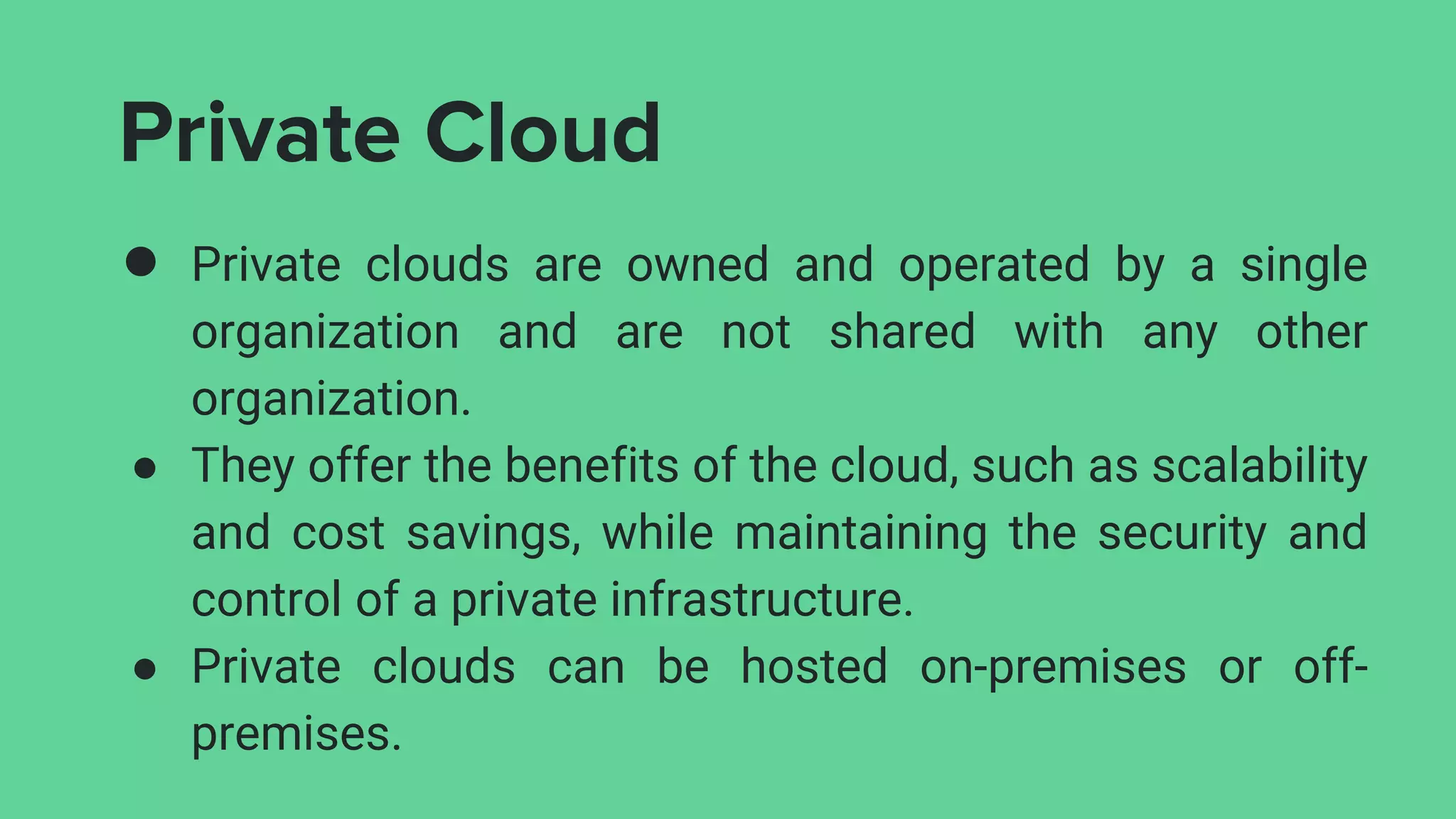 Private Cloud
● Private clouds are owned and operated by a single
organization and are not shared with any other
organization.
● They offer the benefits of the cloud, such as scalability
and cost savings, while maintaining the security and
control of a private infrastructure.
● Private clouds can be hosted on-premises or off-
premises.
 