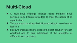 Multi-Cloud
● A multi-cloud strategy involves using multiple cloud
services from different providers to meet the needs of an
organization.
● This approach provides flexibility and helps to avoid vendor
lock-in. I
● It allows organizations to choose the best solution for each
workload and to take advantage of the strengths of
different cloud providers.
 