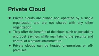 Private Cloud
● Private clouds are owned and operated by a single
organization and are not shared with any other
organization.
● They offer the benefits of the cloud, such as scalability
and cost savings, while maintaining the security and
control of a private infrastructure.
● Private clouds can be hosted on-premises or off-
premises.
 
