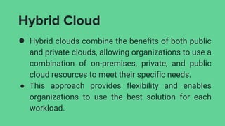 Hybrid Cloud
● Hybrid clouds combine the benefits of both public
and private clouds, allowing organizations to use a
combination of on-premises, private, and public
cloud resources to meet their specific needs.
● This approach provides flexibility and enables
organizations to use the best solution for each
workload.
 